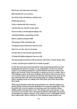 But do the works that unto you belong;
Believing that for every mystery,
For all the death, the darkness, and the curse
Of this dim universe,
Needs a solution full of love must be:
And that the way whereby ye may attain
Nearest to this, is not through broodings vain
And half-rebellious, questionings of God,
But by a patient seeking to fulfil
The purpose of His everlasting will,
Treading the path which lowly men have trod.
Since it is ever they who are too proud
For this, that are the foremost and most loud
To judge His hidden judgments, these are still
The most perplexed and lost at His mysterious will.2 [Note: Trench, Poems, 102.]
6. Jesus’ word has great comfort for two kinds of people.
(1) The first is the man who is harassed by many perplexing questions, but who
is doing his duty bravely. Courage, we say, and patience. No one ever carried
Christ’s Cross without coming near to Christ Himself, and where Christ is, the
light is sure to break. There is no sacrifice we make, no service we render, that is
not bringing us nearer to the heart of things; for the heart of the universe is love.
Let us watch as those who watch for the morning, and watch at our work, for the
day will break and it will come with morning songs. St. Thomas could hardly
believe anything, but he was willing to die with Christ, and Christ showed him
His wounds.
With anxious thoughts at this time General Booth avers, when the rubicon was
passed and the severance from the Methodist New Connexion made final, “That
he and his wife went out together not knowing a soul who would give them a
shilling, neither knowing where to go.” Mrs. Booth wrote to her parents, “I am
so nervous I can scarcely write. I am almost bewildered with fatigue and anxiety.
If I thought it was right to stop here in the ordinary work I would gladly consent.
But I cannot believe that it would be so. Why should he spend another year
105
 