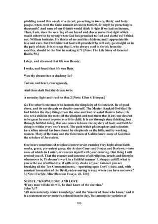 plodding round this wreck of a circuit, preaching to twenty, thirty, and forty
people, when, with the same amount of cost to himself, he might be preaching to
thousands? And none of our friends would think it right if we had an income.
Then, I ask, does the securing of our bread and cheese make that right which
would otherwise be wrong when God has promised to feed and clothe us? I think
not; William hesitates. He thinks of me and the children, and I appreciate his
love and care. But I tell him that God will provide if he will only go straight on in
the path of duty. It is strange that I, who always used to shrink from the
sacrifice, should be the first in making it.”1 [Note: The Life Story of General
Booth, 55.]
I slept, and dreamed that life was Beauty;
I woke, and found that life was Duty.
Was thy dream then a shadowy lie?
Toil on, sad heart, courageously,
And thou shalt find thy dream to be
A noonday light and truth to thee.2 [Note: Ellen S. Hooper.]
(2) The other is the man who laments the simplicity of his intellect. Be of good
cheer, and do not despair or despise yourself. The Master thanked God that He
had hidden the deep things from the wise and had revealed them to babes; He
also set a child in the midst of the disciples and told them that if any one desired
to be great he must become as a little child. It is not through deep thinking, but
through faithful doing, that one comes to know the mystery of God; and faithful
doing is within every one’s reach. The path which philosophers and scientists
have often missed has been found by shepherds on the hills, and by working
women. Mary of Bethany and the fishermen of Galilee knew more of God than
the scholars of Jerusalem.
One hears sometimes of religious controversies running very high; about faith,
works, grace, prevenient grace, the Arches Court and Essays and Reviews;—into
none of which do I enter, or concern myself with your entering. One thing I will
remind you of, That the essence and outcome of all religions, creeds and liturgies
whatsoever is, To do one’s work in a faithful manner. Unhappy caitiff, what to
you is the use of orthodoxy, if with every stroke of your hammer you are
breaking all the Ten Commandments,—operating upon Devil’s-dust, and, with
constant invocation of the Devil, endeavouring to reap where you have not sown?
3 [Note: Carlyle, Miscellaneous Essays, vii. 229.]
NISBET, “KNOWLEDGE AND LOVE
‘If any man will do his will, he shall know of the doctrine.’
John 7:17
‘All men naturally desire knowledge,’ said the ‘master of those who know,’ and it
is a statement never more re-echoed than to-day. But among the varieties of
106
 