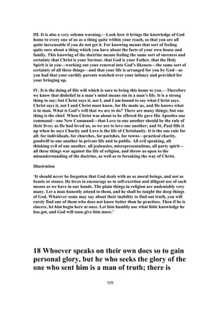 III. It is also a very solemn warning.—Look how it brings the knowledge of God
home to every one of us as a thing quite within your reach, so that you are all
quite inexcusable if you do not get it. For knowing means that sort of feeling
quite sure about a thing which you have about the facts of your own house and
family. This knowing of the doctrine means feeling the same sort of sureness and
certainty that Christ is your Saviour, that God is your Father, that the Holy
Spirit is in you—working out your renewal into God’s likeness—the same sort of
certainty of all these things—and that your life is arranged for you by God—as
you had that your earthly parents watched over your infancy and provided for
your bringing up.
IV. It is the doing of His will which is sure to bring this home to you.—Therefore
we know that disbelief in a man’s mind means sin in a man’s life. It is a strong
thing to say; but Christ says it, not I, and I am bound to say what Christ says.
Christ says it, not I and Christ must know, for He made us, and He knows what
is in man. What is God’s will that we are to do? There are many things; but one
thing is the chief. When Christ was about to be offered He gave His Apostles one
command—one New Command—that Love to one another should be the rule of
their lives: as He had loved us, so we are to love one another; and St. Paul fills it
up when he says Charity and Love is the life of Christianity. It is the one rule for
all: for individuals, for churches, for parishes, for towns—practical charity,
goodwill to one another in private life and in public. All evil speaking, all
thinking evil of one another, all jealousies, misrepresentations, all party spirit—
all these things war against the life of religion, and throw us open to the
misunderstanding of the doctrine, as well as to forsaking the way of Christ.
Illustration
‘It should never be forgotten that God deals with us as moral beings, and not as
beasts or stones. He loves to encourage us to self-exertion and diligent use of such
means as we have in our hands. The plain things in religion are undeniably very
many. Let a man honestly attend to them, and he shall be taught the deep things
of God. Whatever some may say about their inability to find out truth, you will
rarely find one of them who does not know better than he practises. Then if he is
sincere, let him begin here at once. Let him humbly use what little knowledge he
has got, and God will soon give him more.’
18 Whoever speaks on their own does so to gain
personal glory, but he who seeks the glory of the
one who sent him is a man of truth; there is
109
 