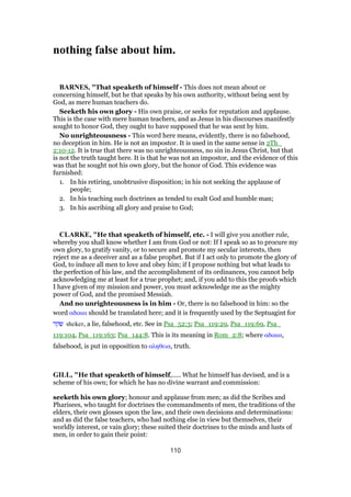nothing false about him.
BARNES, "That speaketh of himself - This does not mean about or
concerning himself, but he that speaks by his own authority, without being sent by
God, as mere human teachers do.
Seeketh his own glory - His own praise, or seeks for reputation and applause.
This is the case with mere human teachers, and as Jesus in his discourses manifestly
sought to honor God, they ought to have supposed that he was sent by him.
No unrighteousness - This word here means, evidently, there is no falsehood,
no deception in him. He is not an impostor. It is used in the same sense in 2Th_
2:10-12. It is true that there was no unrighteousness, no sin in Jesus Christ, but that
is not the truth taught here. It is that he was not an impostor, and the evidence of this
was that he sought not his own glory, but the honor of God. This evidence was
furnished:
1. In his retiring, unobtrusive disposition; in his not seeking the applause of
people;
2. In his teaching such doctrines as tended to exalt God and humble man;
3. In his ascribing all glory and praise to God;
CLARKE, "He that speaketh of himself, etc. - I will give you another rule,
whereby you shall know whether I am from God or not: If I speak so as to procure my
own glory, to gratify vanity, or to secure and promote my secular interests, then
reject me as a deceiver and as a false prophet. But if I act only to promote the glory of
God, to induce all men to love and obey him; if I propose nothing but what leads to
the perfection of his law, and the accomplishment of its ordinances, you cannot help
acknowledging me at least for a true prophet; and, if you add to this the proofs which
I have given of my mission and power, you must acknowledge me as the mighty
power of God, and the promised Messiah.
And no unrighteousness is in him - Or, there is no falsehood in him: so the
word αδικια should be translated here; and it is frequently used by the Septuagint for
‫שקר‬ sheker, a lie, falsehood, etc. See in Psa_52:3; Psa_119:29, Psa_119:69, Psa_
119:104, Psa_119:163; Psa_144:8. This is its meaning in Rom_2:8; where αδικια,
falsehood, is put in opposition to αληθεια, truth.
GILL, "He that speaketh of himself,..... What he himself has devised, and is a
scheme of his own; for which he has no divine warrant and commission:
seeketh his own glory; honour and applause from men; as did the Scribes and
Pharisees, who taught for doctrines the commandments of men, the traditions of the
elders, their own glosses upon the law, and their own decisions and determinations:
and as did the false teachers, who had nothing else in view but themselves, their
worldly interest, or vain glory; these suited their doctrines to the minds and lusts of
men, in order to gain their point:
110
 