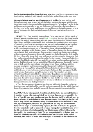 but he that seeketh his glory that sent him; that gave him in commission what
he should say and speak, and his only; as did Christ, and so his apostles after him:
the same is true, and no unrighteousness is in him; he is an upright and
faithful man, and what he says is truth; he brings true doctrine along with him, and
there is no fraud or imposture in him; nor any insincerity "in his heart", as the Syriac
and Persic versions render it; nor any dishonesty in his conduct; he is no cheat or
deceiver; was he, he would seek his own glory and interest; but as he appears to be a
man of no design, his doctrine is to be depended on and received; and such was
Christ.
HENRY, "[3.] That hereby it appeared that Christ, as a teacher, did not speak of
himself, because he did not seek himself, Joh_7:18. First, See here the character of a
deceiver: he seeketh his own glory, which is a sign that he speaks of himself, as the
false Christs and false prophets did. Here is the description of the cheat: they speak
of themselves, and have no commission nor instructions from God; no warrant but
their own will, no inspiration but their own imagination, their own policy and
artifice. Ambassadors speak not of themselves; those ministers disclaim that
character who glory in this that they speak of themselves. But see the discovery of the
cheat; by this their pretensions are disproved, they consult purely their own glory;
self-seekers are self-speakers. Those who speak from God will speak for God, and for
his glory; those who aim at their own preferment and interest make it to appear that
they had no commission form God. Secondly, See the contrary character Christ gives
of himself and his doctrine: He that seeks his glory that sent him, as I do, makes it to
appear that he is true. 1. He was sent of God. Those teachers, and those only, who are
sent of God, are to be received and entertained by us. Those who bring a divine
message must prove a divine mission, either by special revelation or by regular
institution. 2. He sought the glory of God. It was both the tendency of his doctrine
and the tenour of his whole conversation to glorify God. 3. This was a proof that he
was true, and there was no unrighteousness in him. False teachers are most
unrighteous; they are unjust to God whose name they abuse, and unjust to the souls
of men whom they impose upon. There cannot be a greater piece of unrighteousness
than this. But Christ made it appear that he was true, that he was really what he said
he was, that there was no unrighteousness in him, no falsehood in his doctrine, no
fallacy nor fraud in his dealings with us.
2. They discourse concerning the crime that was laid to his charge for curing the
impotent man, and bidding him carry his bed on the sabbath day, for which they had
formerly prosecuted him, and which was still the pretence of their enmity to him.
CALVIN, "18.He who speaketh from himself. Hitherto he has showed that there
is no other reason why men are blind, but because they are not governed by the
fear of God. He now puts another mark on the doctrine itself, by which it may be
known whether it is of God or of man. For every thing that displays the glory of
God is holy and divine; but every thing that contributes to the ambition of men,
and, by exalting them, obscures the glory of God, not only has no claim to be
believed, but ought to be vehemently rejected. He who shall make the glory of
God the object at which he aims will never go wrong; he who shall try and prove
by this touchstone what is brought forward in the name of God will never be
deceived by the semblance of right. We are also reminded by it that no man can
faithfully discharge the office of teacher in the Church, unless he be void of
ambition, and resolve to make it his sole object to promote, to the utmost of his
111
 