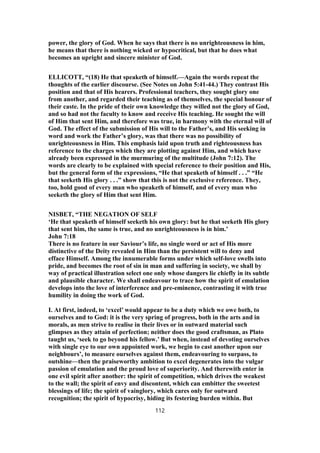 power, the glory of God. When he says that there is no unrighteousness in him,
he means that there is nothing wicked or hypocritical, but that he does what
becomes an upright and sincere minister of God.
ELLICOTT, “(18) He that speaketh of himself.—Again the words repeat the
thoughts of the earlier discourse. (See Notes on John 5:41-44.) They contrast His
position and that of His hearers. Professional teachers, they sought glory one
from another, and regarded their teaching as of themselves, the special honour of
their caste. In the pride of their own knowledge they willed not the glory of God,
and so had not the faculty to know and receive His teaching. He sought the will
of Him that sent Him, and therefore was true, in harmony with the eternal will of
God. The effect of the submission of His will to the Father’s, and His seeking in
word and work the Father’s glory, was that there was no possibility of
unrighteousness in Him. This emphasis laid upon truth and righteousness has
reference to the charges which they are plotting against Him, and which have
already been expressed in the murmuring of the multitude (John 7:12). The
words are clearly to be explained with special reference to their position and His,
but the general form of the expressions, “He that speaketh of himself . . .” “He
that seeketh His glory . . .” show that this is not the exclusive reference. They,
too, hold good of every man who speaketh of himself, and of every man who
seeketh the glory of Him that sent Him.
NISBET, “THE NEGATION OF SELF
‘He that speaketh of himself seeketh his own glory: but he that seeketh His glory
that sent him, the same is true, and no unrighteousness is in him.’
John 7:18
There is no feature in our Saviour’s life, no single word or act of His more
distinctive of the Deity revealed in Him than the persistent will to deny and
efface Himself. Among the innumerable forms under which self-love swells into
pride, and becomes the root of sin in man and suffering in society, we shall by
way of practical illustration select one only whose dangers lie chiefly in its subtle
and plausible character. We shall endeavour to trace how the spirit of emulation
develops into the love of interference and pre-eminence, contrasting it with true
humility in doing the work of God.
I. At first, indeed, to ‘excel’ would appear to be a duty which we owe both, to
ourselves and to God: it is the very spring of progress, both in the arts and in
morals, as men strive to realise in their lives or in outward material such
glimpses as they attain of perfection; neither does the good craftsman, as Plato
taught us, ‘seek to go beyond his fellow.’ But when, instead of devoting ourselves
with single eye to our own appointed work, we begin to cast another upon our
neighbours’, to measure ourselves against them, endeavouring to surpass, to
outshine—then the praiseworthy ambition to excel degenerates into the vulgar
passion of emulation and the proud love of superiority. And therewith enter in
one evil spirit after another: the spirit of competition, which drives the weakest
to the wall; the spirit of envy and discontent, which can embitter the sweetest
blessings of life; the spirit of vainglory, which cares only for outward
recognition; the spirit of hypocrisy, hiding its festering burden within. But
112
 