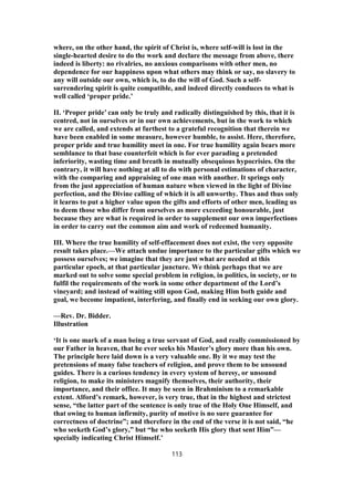 where, on the other hand, the spirit of Christ is, where self-will is lost in the
single-hearted desire to do the work and declare the message from above, there
indeed is liberty: no rivalries, no anxious comparisons with other men, no
dependence for our happiness upon what others may think or say, no slavery to
any will outside our own, which is, to do the will of God. Such a self-
surrendering spirit is quite compatible, and indeed directly conduces to what is
well called ‘proper pride.’
II. ‘Proper pride’ can only be truly and radically distinguished by this, that it is
centred, not in ourselves or in our own achievements, but in the work to which
we are called, and extends at furthest to a grateful recognition that therein we
have been enabled in some measure, however humble, to assist. Here, therefore,
proper pride and true humility meet in one. For true humility again bears more
semblance to that base counterfeit which is for ever parading a pretended
inferiority, wasting time and breath in mutually obsequious hypocrisies. On the
contrary, it will have nothing at all to do with personal estimations of character,
with the comparing and appraising of one man with another. It springs only
from the just appreciation of human nature when viewed in the light of Divine
perfection, and the Divine calling of which it is all unworthy. Thus and thus only
it learns to put a higher value upon the gifts and efforts of other men, leading us
to deem those who differ from ourselves as more exceeding honourable, just
because they are what is required in order to supplement our own imperfections
in order to carry out the common aim and work of redeemed humanity.
III. Where the true humility of self-effacement does not exist, the very opposite
result takes place.—We attach undue importance to the particular gifts which we
possess ourselves; we imagine that they are just what are needed at this
particular epoch, at that particular juncture. We think perhaps that we are
marked out to solve some special problem in religion, in politics, in society, or to
fulfil the requirements of the work in some other department of the Lord’s
vineyard; and instead of waiting still upon God, making Him both guide and
goal, we become impatient, interfering, and finally end in seeking our own glory.
—Rev. Dr. Bidder.
Illustration
‘It is one mark of a man being a true servant of God, and really commissioned by
our Father in heaven, that he ever seeks his Master’s glory more than his own.
The principle here laid down is a very valuable one. By it we may test the
pretensions of many false teachers of religion, and prove them to be unsound
guides. There is a curious tendency in every system of heresy, or unsound
religion, to make its ministers magnify themselves, their authority, their
importance, and their office. It may be seen in Brahminism to a remarkable
extent. Alford’s remark, however, is very true, that in the highest and strictest
sense, “the latter part of the sentence is only true of the Holy One Himself, and
that owing to human infirmity, purity of motive is no sure guarantee for
correctness of doctrine”; and therefore in the end of the verse it is not said, “he
who seeketh God’s glory,” but “he who seeketh His glory that sent Him”—
specially indicating Christ Himself.’
113
 