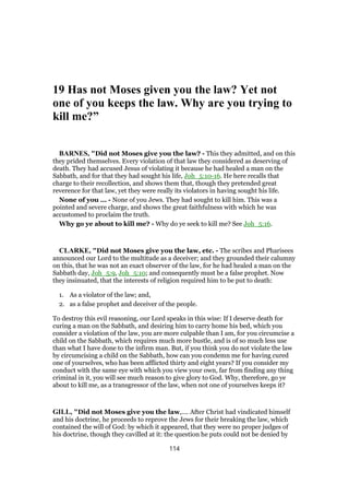19 Has not Moses given you the law? Yet not
one of you keeps the law. Why are you trying to
kill me?”
BARNES, "Did not Moses give you the law? - This they admitted, and on this
they prided themselves. Every violation of that law they considered as deserving of
death. They had accused Jesus of violating it because he had healed a man on the
Sabbath, and for that they had sought his life, Joh_5:10-16. He here recalls that
charge to their recollection, and shows them that, though they pretended great
reverence for that law, yet they were really its violators in having sought his life.
None of you ... - None of you Jews. They had sought to kill him. This was a
pointed and severe charge, and shows the great faithfulness with which he was
accustomed to proclaim the truth.
Why go ye about to kill me? - Why do ye seek to kill me? See Joh_5:16.
CLARKE, "Did not Moses give you the law, etc. - The scribes and Pharisees
announced our Lord to the multitude as a deceiver; and they grounded their calumny
on this, that he was not an exact observer of the law, for he had healed a man on the
Sabbath day, Joh_5:9, Joh_5:10; and consequently must be a false prophet. Now
they insinuated, that the interests of religion required him to be put to death:
1. As a violator of the law; and,
2. as a false prophet and deceiver of the people.
To destroy this evil reasoning, our Lord speaks in this wise: If I deserve death for
curing a man on the Sabbath, and desiring him to carry home his bed, which you
consider a violation of the law, you are more culpable than I am, for you circumcise a
child on the Sabbath, which requires much more bustle, and is of so much less use
than what I have done to the infirm man. But, if you think you do not violate the law
by circumcising a child on the Sabbath, how can you condemn me for having cured
one of yourselves, who has been afflicted thirty and eight years? If you consider my
conduct with the same eye with which you view your own, far from finding any thing
criminal in it, you will see much reason to give glory to God. Why, therefore, go ye
about to kill me, as a transgressor of the law, when not one of yourselves keeps it?
GILL, "Did not Moses give you the law,.... After Christ had vindicated himself
and his doctrine, he proceeds to reprove the Jews for their breaking the law, which
contained the will of God: by which it appeared, that they were no proper judges of
his doctrine, though they cavilled at it: the question he puts could not be denied by
114
 