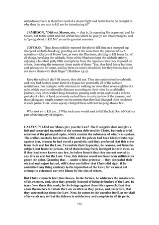 wickedness; there is therefore need of a clearer light and better law to be brought in;
why then do you aim to kill me for introducing it?”
JAMIESON, "Did not Moses, etc. — that is, In opposing Me ye pretend zeal for
Moses, but to the spirit and end of that law which he gave ye are total strangers, and
in “going about to kill Me” ye are its greatest enemies.
COFFMAN, “Thus Jesus publicly exposed the plot to kill him on a trumped-up
charge of sabbath-breaking, pointing out at the same time the paradox of such
notorious violators of Moses' law, as were the Pharisees, plotting to kill Jesus for, of
all things, breaking the sabbath. None of the Pharisees kept the sabbath strictly,
enjoying a hundred petty little exemptions from the rigorous rules they imposed on
others, deserving the comment Jesus made of them: "Yea, they bind heavy burdens
and grievous to be borne, and lay them on men's shoulders; but they themselves will
not move them with their finger" (Matthew 23:4).
Keep the sabbath day? Of course, they did not. They circumcised on the sabbath;
and they had devised some kind of a bypass for practically all of the sabbath
restrictions. For example, with reference to walking no more than seven-eighths of a
mile, which was the allowable distance according to their rules for a sabbath's
journey, they often walked long distances, pausing each seven-eighths of a mile to
partake of a bite of food previously cached there in anticipation of the journey, and
thus taking any length journey on the pretext that they had changed their residence
at each pause! Here, Jesus openly charged them with not keeping Moses' law.
Why seek ye to kill me ...? Why such men would seek to kill the holy Son of God is a
part of the mystery of iniquity.
CALVIN, "19.Did not Moses give you the Law? The Evangelist does not give a
full and connected narrative of the sermon delivered by Christ, but only a brief
selection of the principal topics, which contain the substance of what was spoken.
The scribes mortally hated him, (186) and the priests had been kindled into rage
against him, because he had cured a paralytic; and they professed that this arose
from their zeal for the Law. To confute their hypocrisy, he reasons, not from the
subject, but from the person. All of them having freely indulged in their vices, as
if they had never known any law, he infers from it that they are not moved by
any love or zeal for the Law. True, this defense would not have been sufficient to
prove the point. Granting that — under a false pretense — they concealed their
wicked and unjust hatred, still it does not follow that Christ did right, if he
committed any thing contrary to the injunction of the Law; for we must not
attempt to extenuate our own blame by the sins of others.
But Christ connects here two clauses. In the former, he addresses the consciences
of his enemies, and, since they proudly boasted of being defenders of the Law, he
tears from them this mask; for he brings against them this reproach, that they
allow themselves to violate the Law as often as they please, and, therefore, that
they care nothing about the Law. Next, he comes to the question itself, as we shall
afterwards see; so that the defense is satisfactory and complete in all its parts.
116
 