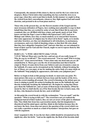 Consequently, the amount of this clause is, that no zeal for the Law exists in its
despisers. Hence Christ infers that something else has excited the Jews to so
great rage, when they seek to put him to death. In this manner we ought to drag
the wicked from their concealments, whenever they fight against God and sound
doctrine, and pretend to do so from pious motives.
Those who, in the present day, are the fiercest enemies of the Gospel and the
most strenuous defenders of Popery, have nothing more plausible to urge in their
behalf than that they are excited by ardor of zeal. But if their life be narrowly
examined, they are all filled with base crimes, and openly mock at God. Who
knows not that the Pope’s court is filled with Epicureans? (187) And as to
Bishops and Abbots, have they as much modesty as to conceal their baseness,
that some appearance of religion may be observed in them? Again, as to monks
and other brawlers, are they not abandoned to all wickedness, to uncleanness,
covetousness, and every kind of shocking crimes, so that their life cries aloud
that they have altogether forgotten God? And now that they are not ashamed to
boast of their zeal for God and the Church, ought we not to repress them by this
reply of Christ?
BARCLAY, "A WISE ARGUMENT (John 7:19-24)
7:19-24 "Did not Moses give you the law--and not one of you really keeps it?
Why do you try to kill me?" The crowd answered: "You are mad! Who is trying
to kill you?" Jesus answered them: "I have done only one deed and you are all
astonished by it. Moses gave you the rite of circumcision (not that it had its
origin in Moses--it came down from your fathers) and you circumcise a man on
the Sabbath. If a man can be circumcised on the Sabbath, without breaking the
law of Moses, are you angry at me for making the entire body of a man whole on
the Sabbath? Stop judging by appearances, and make your judgment just."
Before we begin to look at this passage in detail, we must note one point. We
must picture this scene as a debate between Jesus and the leaders of the Jews,
with the crowd standing all around. The crowd Is listening as the debate goes on.
Jesus is aiming to justify his action in healing the man on the Sabbath day and
thereby technically breaking the Sabbath law. He begins by saying that Moses
gave them the Sabbath law, and yet none of them keeps it absolutely. (What he
meant by that we shall shortly see.) If he then breaks the law to heal a man, why
do they, who themselves break the law, seek to kill him?
At this point the crowd break in with the exclamation: "You are mad!" and the
question: "Who is trying to kill you?" The crowd have not yet realized the
malignant hatred of their leaders; they are not yet aware of the plots to eliminate
him. They think that Jesus has a persecution mania, that his imagination is
disordered and his mind upset; and they think in this fashion because they do
not know the facts. Jesus does not answer the question of the crowd which was
not really a question so much as a kind of bystanders' interjection; but goes on
with his argument.
Jesus' argument is this. It was the law that a child should be circumcised on the
eighth day after his birth. "And on the eighth day the flesh of his foreskin shall
117
 