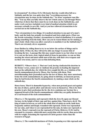 be circumcised" (Leviticus 12:3). Obviously that day would often fall on a
Sabbath; and the law was quite clear that "everything necessary for
circumcision may be done on the Sabbath day." So Jesus' argument runs like
this. "You say that you fully observe the law which came to you through Moses
which lays it down that there must be no work done on the Sabbath day, and
under work you have included every kind of medical attention which is not
necessary actually to save life. And yet you have allowed circumcision to be
carried out on the Sabbath day.
"Now circumcision is two things. It is medical attention to one part of a man's
body; and the body has actually two hundred and forty-eight parts. (That was
the Jewish reckoning.) Further, circumcision is a kind of mutilation; it is actually
taking something from the body. How can you in reason blame me for making a
man's body whole when you allow yourselves to mutilate it on the Sabbath day?"
That is an extremely clever argument.
Jesus finishes by telling them to try to see below the surface of things and to
judge fairly. If they do, they will not be able any longer to accuse him of
breaking the law. A passage like this may sound remote to us; but when we read
it we can see the keen, clear, logical mind of Jesus in operation, we can see him
meeting the wisest and most subtle men of his day with their own weapons and
on their own terms, and we can see him defeating them.
BURKITT, “Observe here, 1. That our Lord, having vindicated his doctrine in
the former verses, comes now to vindicate his practice in healing the impotent
man on the sabbath-day, for which the Jews sought his life, as a violation of the
fourth commandment given by Moses. Our Saviour tells them, That
notwithstanding their pretended zeal for the law of Moses, they more notoriously
broke the sixth commandment, by going about to kill him, an innocent person,
than he had broken the fourth commandment, by making a man whole on the
sabbath-day.
Hence learn, That it is damnable hypocrisy, when men pretend great zeal against
the sins of others, and do allow and tolerate worse in themselves. This is for their
practice to give their profession the lie: the Jews condemn our Saviour for a
supposed breach of the fourth commandment; whilst they are guilty themselves
of a real breach of the sixth commandment.
Observe, 2. The ignominy and reproach which the Jews fix upon our blessed
Saviour, in the height of their rage and fury against him, Thou hast a devil. The
king of saints in heaven, as well as the whole host of saints on earth, hath been
frequently smitten and deeply wounded with reproach. Christ was reproached
for our sake, and when we are reproached for his sake, he takes our reproach as
his own. Moses's reproach was the reproach of Christ, Hebrews 11:26 And he
esteemed it a treasure, which did more enrich him with its worth, than press him
with its weight. Esteeming the reproach of Christ greater riches than the
treasures of Egypt.
Observe, 3. The wonderful meekness of Christ, in passing over this reproach and
118
 