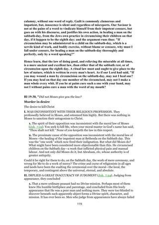 calumny, without one word of reply. Guilt is commonly clamorous and
impatient, but, innocence is silent and regardless of misreports. Our Saviour is
not at the pains of a word to vindicate himself from their impotent censure, but
goes on with his discourse, and justifies his own action, in healing a man on the
sabbath-day, from the Jews own practice in circumcising their children on that
day, if it happen to be the eighth day: and the argument runs thus: "If
circumcision may be administered to a child on the sabbath-day, which is a
servile kind of work, and bodily exercise, without blame or censure, why must I
fall under censure, for healing a man on the sabbath-day thoroughly and
perfectly, only by a word speaking?"
Hence learn, that the law of doing good, and relieving the miserable at all times,
is a more ancient and excellent law, than either that of the sabbath rest, or of
circumscion upon the eighth day. A ritual law must and ought to give place to the
law of nature, which is written in every man's heart. As if our Lord had said, "If
you may wound a man by circumcision on the sabbath-day, may not I heal one?
If you may heal on that day one member of the circumcised, may not I make a
man whole every whit. If you be at pains cure such a one with your hand, may
not I without pains cure a man with the word of my mouth?
BI 19-30, "Did not Moses give you the law?
Murder in desire
The desire to kill Christ
I. WAS INCONSISTENT WITH THEIR RELIGIOUS PROFESSION. They
professedly believed in Moses, and esteemed him highly. But there was nothing in
Moses to sanction their antagonism to Christ.
1. The spirit of their opposition was inconsistent with the moral law of Moses
(Joh_7:19). You seek to kill Me, when your moral master in God’s name has said,
“Thou shalt not kill.” None of you keepeth the law in this respect.
2. The proximate cause of the opposition was inconsistent with the moral law of
Moses—the healing of the impotent man at Bethesda on the Sabbath day. This
was the “one work” which now fired their indignation. But what did Moses do?
What might have been considered more objectionable than this. He circumcised
children on the Sabbath day—a work that inflicted physical pain and manual
labour. And not only did Moses do it, but Abraham, etc, whose authority is of
greater antiquity.
Could it be right for them to do, on the Sabbath day, the work of mere ceremony, and
wrong for Me to do a work of mercy? The crime and curse of religionists in all ages
and lands have been the exalting the ceremonial over the moral—the local, the
temporary, and contingent above the universal, eternal, and absolute.
II. IMPLIED A GREAT INACCURACY OF JUDGMENT (Joh_7:24). Judging from
appearance, they concluded
1. That a mere ordinary peasant had no Divine mission. Perhaps most of them
knew His humble birthplace and parentage, and concluded from His lowly
appearance that He was a poor man and nothing more. They were too blinded to
discover beneath such apparently abject forms a Divine spirit, character, and
mission. It has ever been so. Men who judge from appearances have always failed
119
 