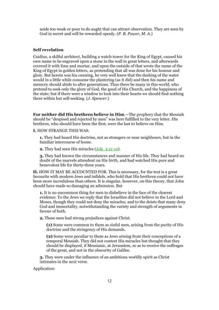 aside too weak or poor to do aught that can attract observation. They are seen by
God in secret and will be rewarded openly. (P. B. Power, M. A.)
Self revelation
Cnidius, a skilful architect, building a watch-tower for the King of Egypt, caused his
own name to be engraved upon a stone in the wall in great letters, and afterwards
covered it with lime and mortar, and upon the outside of that wrote the name of the
King of Egypt in golden letters, as pretending that all was done for his honour and
glory. But herein was his cunning, he very well knew that the dashing of the water
would in a little while consume the plastering (as it did) and then his name and
memory should abide to after generations. Thus there be many in this world, who
pretend to seek only the glory of God, the good of His Church, and the happiness of
the state; but if there were a window to look into their hearts we should find nothing
there within but self-seeking. (J. Spencer.)
For neither did His brethren believe in Him.—The prophecy that the Messiah
should be “despised and rejected by men” was here fulfilled to the very letter. His
brethren, who should have been the first, were the last to believe on Him.
I. HOW STRANGE THIS WAS.
1. They had heard His doctrine, not as strangers or near neighbours, but in the
familiar intercourse of home.
2. They had seen His miracles (Joh_2:11-12).
3. They had known the circumstances and manner of His life. They had heard no
doubt of the marvels attendent on His birth, and had watched His pure and
benevolent life for thirty-three years.
II. HOW IT MAY BE ACCOUNTED FOR. This is necessary, for the text is a great
favourite with modern Jews and infidels, who hold that His brethren could not have
been more incredulous than others. It is singular, however, on this theory, that John
should have made so damaging an admission. But
1. It is no uncommon thing for men to disbelieve in the face of the clearest
evidence. To the Jews we reply that the Israelites did not believe in the Lord and
Moses, though they could not deny the miracles; and to the deists that many deny
God and immortality, notwithstanding the variety and strength of arguments in
favour of both.
2. These men had strong prejudices against Christ.
(1) Some were common to them as sinful men, arising from the purity of His
doctrine and the stringency of His demands.
(2) Some were peculiar to them as Jews arising from their conceptions of a
temporal Messiah. They did not contest His miracles but thought that they
should be displayed, if Messianic, at Jerusalem, so as to receive the suffrages
of the great, and not in the obscurity of Galilee.
3. They were under the influence of an ambitious worldly spirit as Christ
intimates in the next verse.
Application:
12
 