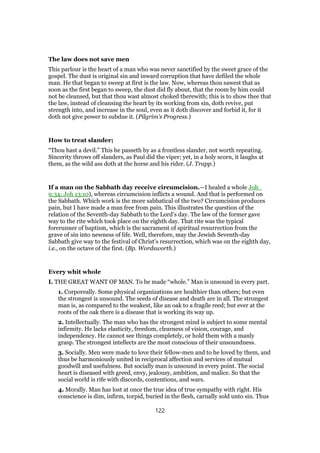 The law does not save men
This parlour is the heart of a man who was never sanctified by the sweet grace of the
gospel. The dust is original sin and inward corruption that have defiled the whole
man. He that began to sweep at first is the law. Now, whereas thou sawest that as
soon as the first began to sweep, the dust did fly about, that the room by him could
not be cleansed, but that thou wast almost choked therewith; this is to show thee that
the law, instead of cleansing the heart by its working from sin, doth revive, put
strength into, and increase in the soul, even as it doth discover and forbid it, for it
doth not give power to subdue it. (Pilgrim’s Progress.)
How to treat slander;
“Thou hast a devil.” This he passeth by as a frontless slander, not worth repeating.
Sincerity throws off slanders, as Paul did the viper; yet, in a holy scorn, it laughs at
them, as the wild ass doth at the horse and his rider. (J. Trapp.)
If a man on the Sabbath day receive circumcision.—I healed a whole Joh_
9:34; Joh 13:10), whereas circumcision inflicts a wound. And that is performed on
the Sabbath. Which work is the more sabbatical of the two? Circumcision produces
pain, but I have made a man free from pain. This illustrates the question of the
relation of the Seventh-day Sabbath to the Lord’s day. The law of the former gave
way to the rite which took place on the eighth day. That rite was the typical
forerunner of baptism, which is the sacrament of spiritual resurrection from the
grave of sin into newness of life. Well, therefore, may the Jewish Seventh-day
Sabbath give way to the festival of Christ’s resurrection, which was on the eighth day,
i.e., on the octave of the first. (Bp. Wordsworth.)
Every whit whole
I. THE GREAT WANT OF MAN. To be made “whole.” Man is unsound in every part.
1. Corporeally. Some physical organizations are healthier than others; but even
the strongest is unsound. The seeds of disease and death are in all. The strongest
man is, as compared to the weakest, like an oak to a fragile reed; but ever at the
roots of the oak there is a disease that is working its way up.
2. Intellectually. The man who has the strongest mind is subject to some mental
infirmity. He lacks elasticity, freedom, clearness of vision, courage, and
independency. He cannot see things completely, or hold them with a manly
grasp. The strongest intellects are the most conscious of their unsoundness.
3. Socially. Men were made to love their fellow-men and to he loved by them, and
thus be harmoniously united in reciprocal affection and services of mutual
goodwill and usefulness. But socially man is unsound in every point. The social
heart is diseased with greed, envy, jealousy, ambition, and malice. So that the
social world is rife with discords, contentions, and wars.
4. Morally. Man has lost at once the true idea of true sympathy with right. His
conscience is dim, infirm, torpid, buried in the flesh, carnally sold unto sin. Thus
122
 