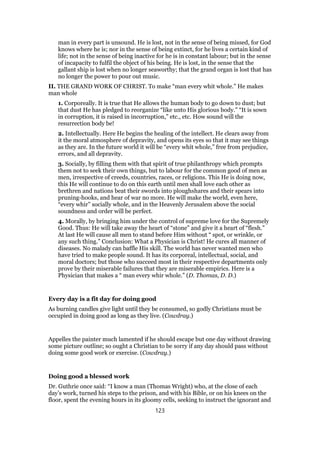 man in every part is unsound. He is lost, not in the sense of being missed, for God
knows where he is; nor in the sense of being extinct, for he lives a certain kind of
life; not in the sense of being inactive for he is in constant labour; but in the sense
of incapacity to fulfil the object of his being. He is lost, in the sense that the
gallant ship is lost when no longer seaworthy; that the grand organ is lost that has
no longer the power to pour out music.
II. THE GRAND WORK OF CHRIST. To make “man every whit whole.” He makes
man whole
1. Corporeally. It is true that He allows the human body to go down to dust; but
that dust He has pledged to reorganize “like unto His glorious body.” “It is sown
in corruption, it is raised in incorruption,” etc., etc. How sound will the
resurrection body be!
2. Intellectually. Here He begins the healing of the intellect. He clears away from
it the moral atmosphere of depravity, and opens its eyes so that it may see things
as they are. In the future world it will be “every whit whole,” free from prejudice,
errors, and all depravity.
3. Socially, by filling them with that spirit of true philanthropy which prompts
them not to seek their own things, but to labour for the common good of men as
men, irrespective of creeds, countries, races, or religions. This He is doing now,
this He will continue to do on this earth until men shall love each other as
brethren and nations beat their swords into ploughshares and their spears into
pruning-hooks, and hear of war no more. He will make the world, even here,
“every whir” socially whole, and in the Heavenly Jerusalem above the social
soundness and order will be perfect.
4. Morally, by bringing him under the control of supreme love for the Supremely
Good. Thus: He will take away the heart of “stone” and give it a heart of “flesh.”
At last He will cause all men to stand before Him without “ spot, or wrinkle, or
any such thing.” Conclusion: What a Physician is Christ! He cures all manner of
diseases. No malady can baffle His skill. The world has never wanted men who
have tried to make people sound. It has its corporeal, intellectual, social, and
moral doctors; but those who succeed most in their respective departments only
prove by their miserable failures that they are miserable empirics. Here is a
Physician that makes a “ man every whir whole.” (D. Thomas, D. D.)
Every day is a fit day for doing good
As burning candles give light until they be consumed, so godly Christians must be
occupied in doing good as long as they live. (Cowdray.)
Appelles the painter much lamented if he should escape but one day without drawing
some picture outline; so ought a Christian to be sorry if any day should pass without
doing some good work or exercise. (Cowdray.)
Doing good a blessed work
Dr. Guthrie once said: “I know a man (Thomas Wright) who, at the close of each
day’s work, turned his steps to the prison, and with his Bible, or on his knees on the
floor, spent the evening hours in its gloomy cells, seeking to instruct the ignorant and
123
 