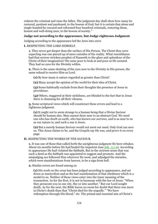 redeem the criminal and raise the fallen. The judgment day shall show how many he
restored, penitent and pardoned, to the bosom of God; but it is certain that alone and
single-handed he rescued and reformed four hundred criminals, restoring them,
honest and well-doing men, to the bosom of society.”
Judge not according to the appearance, but Judge righteous Judgment.
Judging according to the appearance led the Jews into error
I. RESPECTING THE LORD HIMSELF.
1. They never got deeper than the surface of His Person. The Christ they were
expecting was one pieced up of mere outsides of the reality. What resemblance
had that sorrow-stricken prophet of Nazareth to the glare and splendour of the
Christ of their imagination? He came poor to look at and poor as He seemed.
They had no eyes for the Divinity within.
2. There is the same shutting of the eyes now to the Divinity in His person; the
same refusal to receive Him as Lord.
(1) By how many is nature regarded as greater than Christ!
(2) Many accept the opinion of the world for their idea of Christ.
(3) Some habitually exclude from their thoughts the presence of Jesus in
providence.
(4) Others, staggered at their sinfulness, are blinded to the fact that in Jesus
there is cleansing for all their vileness.
3. Some scriptural views which will counteract these errors and lead to a
righteous judgment.
(1) It ought not to seem strange to a human being that a Divine Saviour
should be human also. Man cannot draw near to an abstract God. We need
one who has dwelt on earth, who has known our sorrows, and is as near to us
as our nature is; and such a one is Jesus.
(2) But a merely human Saviour would not meet our need. Only God can save
us. This Jesus claims to be, and the Gospels say He was, and prove it on every
page.
II. RESPECTING THE WORKS OF THE SAVIOUR.
1. It was one of these that called forth the unrighteous judgment He here rebukes.
About six months before He had healed the impotent man Joh_5:1-9). According
to appearance He had violated the Sabbath, But in the strictest sense that was
such a deed as the Sabbath was appointed to suggest and promote. And the
misjudging eye followed Him wherever He went, and adjudged the miracles,
which were manifestations from heaven, to be a sign from hell.
2. Similar errors are found among us.
(1) His work on the cross has been judged according to appearance, and set
down as martyrdom and as the last manifestation of that obedience which is a
model to us. Neither of these views enter into the inner meaning of the
transaction. As for the first, it is not in harmony with the law of Jesus: “When
they persecute you in one city, flee ye into another.” But our Lord sought
death. As for the next, the Bible leaves no room for doubt that there was more
in Christ’s death than that “Christ died for the ungodly.” “We have
redemption through His blood,” etc. The primal and essential aim of Christ’s
124
 