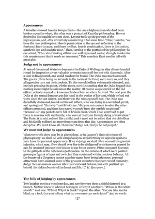 Appearances
A traveller showed Lavater two portraits—the one a highwayman who had been
broken upon the wheel, the other was a portrait of Kant the philosopher. He was
desired to distinguish between them. Lavater took up the portrait of the
highwayman, and, after attentively considering it for some time, “Here,” said he, “we
have the true philosopher. Here is penetration in the eye and reflection in the
forehead; here is cause, and there is effect; here is combination, there is distinction;
synthetic lips and analytic nose.” Then, turning to the portrait of the philosopher, he
exclaimed, “The calm-thinking villain is so well expressed and so strongly marked in
this countenance that it needs no comment.” This anecdote Kant used to tell with
great glee.
Judge not by appearances
At one of the annual Waterloo banquets the Duke of Wellington after dinner handed
round for inspection a very valuable presentation snuff-box set with diamonds. After
a time it disappeared, and could nowhere be found. The Duke was much annoyed.
The guests (there being no servants in the room at the time) were more so, and they
all agreed to turn out their pockets. To this one old officer vehemently objected, and,
on their pressing the point, left the room, notwithstanding that the Duke begged that
nothing more might be said about the matter. Of course suspicion fell on the old
officer; nobody seemed to know much about him or where he lived. The next year the
Duke at the annual banquet put his hand in the pocket of his coat, which he had not
worn since the last dinner, and there was the missing snuff-box! The Duke was
dreadfully distressed, found out the old officer, who was living in a wretched garret,
and apologized. “But why,” said His Grace, “did you not consent to what the other
officers proposed, and thus have saved yourself from the terrible suspicion?”
“Because, sir, my pockets were full of broken meat, which I had contrived to put
there to save my wife and family, who were at that time literally dying of starvation.”
The Duke, it is said, sobbed like a child; and it need not be added that the old officer
and his family suffered no more from want from that day. Appearances are often
deceptive. We don’t know all. Therefore “Judge not, that ye be not judged.”
We must not judge by appearances
Whatever truth there may be in phrenology, or in Lavater’s kindred science of
physiognomy, we shall do well scrupulously to avoid forming an opinion against a
man from his personal appearance. If we so judge we shall often commit the greatest
injustice, which may, if we should ever live to be disfigured by sickness or marred by
age, be returned into our own bosom to our bitter sorrow. Plato compared Socrates
to the gallipots of the Athenian apothecaries, on the outside of which were painted
grotesque figures of apes and owls, but they contained within precious balsams. All
the beauty of a Cleopatra cannot save her name from being infamous; personal
attractions have adorned some of the grossest monsters that ever cursed humanity.
Judge then no man or woman after their outward fashion, but with purified eye
behold the hidden beauty of the heart and life. (C. H. Spurgeon.)
The folly of judging by appearances
Two knights met in a wood one day, and saw between them a shield fastened to a
branch. Neither knew to whom it belonged, or why it was there. “Whose is this white
shield? “ said one. “White? Why it is black!” replied the other. “Do you take me for
blind, or a fool, that you tell me what my own eyes can see is false?” And so words
127
 