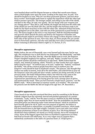 were bandied about until the dispute became so violent that swords were drawn,
when a third knight came upon the scene. Looking at the angry men, he said, “You
should be brothers in arms. Why do I see these passionate gestures, and hear these
fierce words?” Each knight made baste to explain the imposition which the other had
tried to practice upon him. The stranger smiled, and riding to one side of the shield,
and then to the other, he said, very quietly, “Do not charge with your weapons just
yet. Change places!” They did so, and, behold, the knight who had seen the white side
of the shield saw now the black side also; and the knight who had been ready to do
battle for the black stood face to face with the white side. Ashamed of their hot haste,
they apologized one to the other, and rode out of the greenwood as good friends as
ever. The lesson taught in this story is very important. Half the misunderstandings
and quarrels which disturb the peace and destroy the happiness of families and
neighbourhoods might be prevented, if those who engage in these disputes could see
both sides of the question at once. How wise, then, are those people who are careful
never to form hasty opinions, and who wait until they have seen or heard both sides,
before venturing to determine which is right! (J. N. Norton, D. D.)
Deceptive appearances
Rabbi Joshua, the son of Chananiah, was a very learned and wise man, but he was
ugly. His complexion was so dark that he was nicknamed “The Blacksmith,” and little
children ran away from him. One day, when the Rabbi went to court, the Emperor
Trajan’s daughter laughed at his ugliness, and said, “Rabbi, I wonder how it is that
such great wisdom should be contained in an ugly head.” Rabbi Joshua kept his
temper, and, instead of replying, asked, “Princess, in what vessels does your august
father keep his wine?” “In earthern jars, to be sure,” replied she. “Indeed,” exclaimed
the Rabbi, “why all the common people keep their wine in earthern jars; the
Emperor’s wine should be kept in handsome vessels.” The princess, who thought that
Joshua was really in earnest, went off to the chief butler, and ordered him to pour all
the Emperor’s wine into gold and silver vessels, earthern jars being unworthy of such
precious drink. The butler followed these orders; but when the wine came to the
royal table it had turned sour. The next time the princess met the Rabbi she
expressed her astonishment at his having given her such a strange piece of advice,
and mentioned the result. “Then you have learned a simple lesson, princess,” was the
Rabbi’s reply. “ Wine is best kept in common vessels: so is wisdom.” The next time
the princess met the Rabbi she did not laugh at his ugly face. (W. Baxendale.)
Deceptive appearances
I have heard of one who felt convinced that there must be something in the Roman
Catholic religion from the extremely starved and pinched appearance of a certain
ecclesiastic. “Look,” said he,”how the man is worn to a skeleton by his daily fastings
and nightly vigils! How he must mortify his flesh!” Now the probabilities are that the
emaciated priest was labouring under some internal disease, which he would have
been heartily glad to be rid of, and it was not conquest of appetite, but failure in
digestion which had so reduced him; or possibly a troubled conscience, which made
him fret himself down to the light weights. Certainly I never met with a text which
mentions prominence of bone as an evidence of grace. If so “the living skeleton”
should have been exhibited, not merely as a living curiosity, but as the standard of
virtue. Some of the biggest rogues have been as mortified in appearance as if they
had lived on locusts and wild honey. It is a very vulgar error to suppose that a
melancholy countenance is the index of a gracious heart. (C. H.Spurgeon.)
128
 
