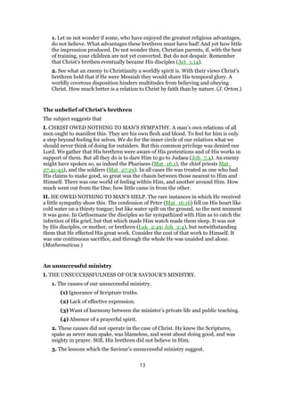 1. Let us not wonder if some, who have enjoyed the greatest religious advantages,
do not believe. What advantages these brethren must have had! And yet how little
the impression produced. Do not wonder then, Christian parents, if, with the best
of training, your children are not yet converted. But do not despair. Remember
that Christ’s brethen eventually became His disciples (Act_1:14).
2. See what an enemy to Christianity a worldly spirit is. With their views Christ’s
brethren held that if He were Messiah they would share His temporal glory. A
worldly covetous disposition hinders multitudes from believing and obeying
Christ. How much better is a relation to Christ by faith than by nature. (J. Orton.)
The unbelief of Christ’s brethren
The subject suggests that
I. CHRIST OWED NOTHING TO MAN’S SYMPATHY. A man’s own relations of all
men ought to manifest this. They are his own flesh and blood. To feel for him is only
a step beyond feeling for selves. We do for the inner circle of our relatives what we
should never think of doing for outsiders. But this common privilege was denied our
Lord. We gather that His brethren were aware of His pretentions and of His works in
support of them. But all they do is to dare Him to go to Judaea (Joh_7:4). An enemy
might have spoken so, as indeed the Pharisees (Mat_16:1), the chief priests Mat_
27:41-43), and the soldiers (Mat_27:29). In all cases He was treated as one who bad
His claims to make good, so great was the chasm between those nearest to Him and
Himself. There was one world of feeling within Him, and another around Him. How
much went out from the One; how little came in from the other.
II. HE OWED NOTHING TO MAN’S HELP. The rare instances in which He received
a little sympathy show this. The confession of Peter (Mat_16:16) fell on His heart like
cold water on a thirsty tongue; but like water spilt on the ground, so the next moment
it was gone. In Gethsemane the disciples so far sympathized with Him as to catch the
infection of His grief, but that which made Him watch made them sleep. It was not
by His disciples, or mother, or brethren (Luk_2:49; Joh_2:4), but notwithstanding
them that He effected His great work. Consider the cost of that work to Himself. It
was one continuous sacrifice, and through the whole He was unaided and alone.
(Mathematicus.)
An unsuccessful ministry
I. THE UNSUCCESSFULNESS OF OUR SAVIOUR’S MINISTRY.
1. The causes of our unsuccessful ministry.
(1) Ignorance of Scripture truths.
(2) Lack of effective expression.
(3) Want of harmony between the minister’s private life and public teaching.
(4) Absence of a prayerful spirit.
2. These causes did not operate in the case of Christ. He knew the Scriptures,
spake as never man spake, was blameless, and went about doing good, and was
mighty in prayer. Still, His brethren did not believe in Him.
3. The lessons which the Saviour’s unsuccessful ministry suggest.
13
 