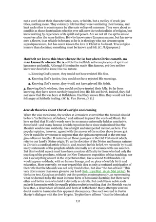 not a word about their characteristics, uses, or habits, but a medley of crack-jaw
titles, nothing more. They evidently felt that they were ventilating their botany, and
kept each other in countenance by alternate volleys of nonsense. They were about as
sensible as those doctrinalists who for ever talk over the technicalities of religion, but
know nothing by experience of its spirit and power. Are we not all too apt to amuse
ourselves after the same fashion. He who knows mere Linnaean names, but has never
seen a flower, is as reliable in botany as he is in theology who can descant upon
supralapsaranism, but has never known the love of Christ in his heart. True religion
is more than doctrine; something must be known and felt. (C. H.Spurgeon.)
Howbeit we know this Man whence He is; but when Christ cometh, no
man knoweth whence He is.—Note the ineffable self-complacency of spiritual
ignorance and pride. Although His miracles made Him famous, yet they neither
know nor desired to know His real nature.
1. Knowing God’s power, they would not have resisted His Son.
2. Knowing God’s justice, they would not have rejected His warnings.
3. Knowing God’s mercy, they would not have grieved His Spirit.
4. Knowing God’s wisdom, they would not have trusted their folly. So far from
knowing, they have never carefully inquired into His life and birth. Indeed, they did
not know that He was born at Bethlehem. Had they known Him, they would not have
felt angry at Sabbath healing. (W. H. Van Doren, D. D.)
Jewish theories about Christ’s origin and coming
When the wise men came, the scribes at Jerusalem averred that the Messiah should
be born “in Bethlehem of Judaea,” and adduced in proof the words of Micah. But
here we find that Micah’s words were by no means universally held as conclusive.
Some held—and many famous Jewish expositors have since maintained that the
Messiah would come suddenly, like a bright and unexpected meteor, as here. The
popular opinion, however, agreed with the answer of the scribes above (verse 42).
Now it would be erroneous to suppose that the opinion expressed in the text was
groundless or fanciful. It rested on all those passages in the Old Testament which
refer to our Lord’s Divine origin. To us the doctrine of the Divine and human natures
in Christ is a cardinal article of faith; and, trained in this belief, we reconcile by its aid
many statements of the prophets which externally are at variance with one another.
But this twofold aspect must have been a serious difficulty to those who had only the
teaching of the prophets, without the New Testament exposition of that teaching; nor
can I see anything absurd in the expectation that, like a second Melchisedek, He
would appear suddenly, with no human lineage, and no place of earthly birth and
education. More correctly, we may regard this idea as only a confused anticipation of
the truth that the Messiah was not only David’s Son, but also “the Son of God.” This
very title is more than once given to our Lord (Joh_1:49;Mat_16:16; Mat 26:63). In
the latter text, Caiaphas probably put the question contemptuously, as representing
what he deemed to be the most extreme form of Messianic doctrine; but there were
other and better men who held it devoutly as a truth. But could these noble souls
make it harmonize with the equally plain prophetic teaching that the Messiah was to
be a Man, a descendant of David, and born at Bethlehem? Many attempts were no
doubt made to harmonize this apparent discrepancy. One such we read in Justin
Martyr’s dialogue with the Jew Trypho. Trypho there affirms “ that the Messiah at
131
 