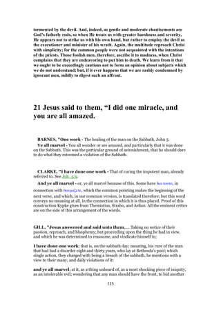 tormented by the devil. And, indeed, as gentle and moderate chastisements are
God’s fatherly rods, so when He treats us with greater harshness and severity,
He appears not to strike us with his own hand, but rather to employ the devil as
the executioner and minister of his wrath. Again, the multitude reproach Christ
with simplicity; for the common people were not acquainted with the intentions
of the priests. Those foolish men, therefore, ascribe it to madness, when Christ
complains that they are endeavoring to put him to death. We learn from it that
we ought to be exceedingly cautious not to form an opinion about subjects which
we do not understand; but, if it ever happens that we are rashly condemned by
ignorant men, mildly to digest such an affront.
21 Jesus said to them, “I did one miracle, and
you are all amazed.
BARNES, "One work - The healing of the man on the Sabbath, John 5.
Ye all marvel - You all wonder or are amazed, and particularly that it was done
on the Sabbath. This was the particular ground of astonishment, that he should dare
to do what they esteemed a violation of the Sabbath.
CLARKE, "I have done one work - That of curing the impotent man, already
referred to. See Joh_5:9.
And ye all marvel - or, ye all marvel because of this. Some have δια τουτο, in
connection with θαυµαζετε, which the common pointing makes the beginning of the
next verse, and which, in our common version, is translated therefore; but this word
conveys no meaning at all, in the connection in which it is thus placed. Proof of this
construction Kypke gives from Themistius, Strabo, and Aelian. All the eminent critics
are on the side of this arrangement of the words.
GILL, "Jesus answered and said unto them,.... Taking no notice of their
passion, reproach, and blasphemy; but proceeding upon the thing he had in view,
and which he was determined to reassume, and vindicate himself in;
I have done one work; that is, on the sabbath day; meaning, his cure of the man
that had had a disorder eight and thirty years, who lay at Bethesda's pool; which
single action, they charged with being a breach of the sabbath, he mentions with a
view to their many, and daily violations of it:
and ye all marvel; at it, as a thing unheard of, as a most shocking piece of iniquity,
as an intolerable evil; wondering that any man should have the front, to bid another
135
 