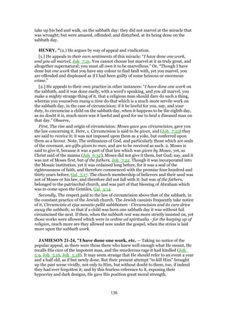 take up his bed and walk, on the sabbath day: they did not marvel at the miracle that
was wrought; but were amazed, offended, and disturbed, at its being done on the
sabbath day.
HENRY, "(2.) He argues by way of appeal and vindication.
[1.] He appeals to their own sentiments of this miracle: “I have done one work,
and you all marvel, Joh_7:21. You cannot choose but marvel at it as truly great, and
altogether supernatural; you must all own it to be marvellous.” Or, “Though I have
done but one work that you have any colour to find fault with, yet you marvel, you
are offended and displeased as if I had been guilty of some heinous or enormous
crime.”
[2.] He appeals to their own practice in other instances: “I have done one work on
the sabbath, and it was done easily, with a word's speaking, and you all marvel, you
make a mighty strange thing of it, that a religious man should dare do such a thing,
whereas you yourselves many a time do that which is a much more servile work on
the sabbath day, in the case of circumcision; if it be lawful for you, nay, and your
duty, to circumcise a child on the sabbath day, when it happens to be the eighth day,
as no doubt it is, much more was it lawful and good for me to heal a diseased man on
that day.” Observe,
First, The rise and origin of circumcision: Moses gave you circumcision, gave you
the law concerning it. Here, 1. Circumcision is said to be given, and (Joh_7:23) they
are said to receive it; it was not imposed upon them as a yoke, but conferred upon
them as a favour. Note, The ordinances of God, and particularly those which are seals
of the covenant, are gifts given to men, and are to be received as such. 2. Moses is
said to give it, because it was a part of that law which was given by Moses; yet, as
Christ said of the manna (Joh_6:32), Moses did not give it them, but God; nay, and it
was not of Moses first, but of the fathers, Joh_7:22. Though it was incorporated into
the Mosaic institution, yet it was ordained long before, for it was a seal of the
righteousness of faith, and therefore commenced with the promise four hundred and
thirty years before, Gal_3:17. The church membership of believers and their seed was
not of Moses or his law, and therefore did not fall with it; but was of the fathers,
belonged to the patriarchal church, and was part of that blessing of Abraham which
was to come upon the Gentiles, Gal_3:14.
Secondly, The respect paid to the law of circumcision above that of the sabbath, in
the constant practice of the Jewish church. The Jewish casuists frequently take notice
of it, Circumcisio et ejus sanatio pellit sabbbatum - Circumcision and its cure drive
away the sabbath; so that if a child was born one sabbath day it was without fail
circumcised the next. If then, when the sabbath rest was more strictly insisted on, yet
those works were allowed which were in ordine ad spiritualia - for the keeping up of
religion, much more are they allowed now under the gospel, when the stress is laid
more upon the sabbath work.
JAMIESON 21-24, "I have done one work, etc. — Taking no notice of the
popular appeal, as there were those there who knew well enough what He meant, He
recalls His cure of the impotent man, and the murderous rage it had kindled (Joh_
5:9, Joh_5:16, Joh_5:18). It may seem strange that He should refer to an event a year
and a half old, as if but newly done. But their present attempt “to kill Him” brought
up the past scene vividly, not only to Him, but without doubt to them, too, if indeed
they had ever forgotten it; and by this fearless reference to it, exposing their
hypocrisy and dark designs, He gave His position great moral strength.
136
 