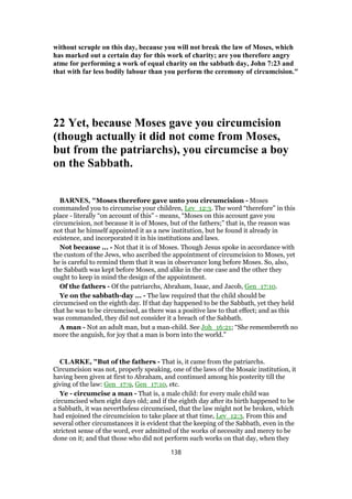 without scruple on this day, because you will not break the law of Moses, which
has marked out a certain day for this work of charity; are you therefore angry
atme for performing a work of equal charity on the sabbath day, John 7:23 and
that with far less bodily labour than you perform the ceremony of circumcision."
22 Yet, because Moses gave you circumcision
(though actually it did not come from Moses,
but from the patriarchs), you circumcise a boy
on the Sabbath.
BARNES, "Moses therefore gave unto you circumcision - Moses
commanded you to circumcise your children, Lev_12:3. The word “therefore” in this
place - literally “on account of this” - means, “Moses on this account gave you
circumcision, not because it is of Moses, but of the fathers;” that is, the reason was
not that he himself appointed it as a new institution, but he found it already in
existence, and incorporated it in his institutions and laws.
Not because ... - Not that it is of Moses. Though Jesus spoke in accordance with
the custom of the Jews, who ascribed the appointment of circumcision to Moses, yet
he is careful to remind them that it was in observance long before Moses. So, also,
the Sabbath was kept before Moses, and alike in the one case and the other they
ought to keep in mind the design of the appointment.
Of the fathers - Of the patriarchs, Abraham, Isaac, and Jacob, Gen_17:10.
Ye on the sabbath-day ... - The law required that the child should be
circumcised on the eighth day. If that day happened to be the Sabbath, yet they held
that he was to be circumcised, as there was a positive law to that effect; and as this
was commanded, they did not consider it a breach of the Sabbath.
A man - Not an adult man, but a man-child. See Joh_16:21; “She remembereth no
more the anguish, for joy that a man is born into the world.”
CLARKE, "But of the fathers - That is, it came from the patriarchs.
Circumcision was not, properly speaking, one of the laws of the Mosaic institution, it
having been given at first to Abraham, and continued among his posterity till the
giving of the law: Gen_17:9, Gen_17:10, etc.
Ye - circumcise a man - That is, a male child: for every male child was
circumcised when eight days old; and if the eighth day after its birth happened to be
a Sabbath, it was nevertheless circumcised, that the law might not be broken, which
had enjoined the circumcision to take place at that time, Lev_12:3. From this and
several other circumstances it is evident that the keeping of the Sabbath, even in the
strictest sense of the word, ever admitted of the works of necessity and mercy to be
done on it; and that those who did not perform such works on that day, when they
138
 