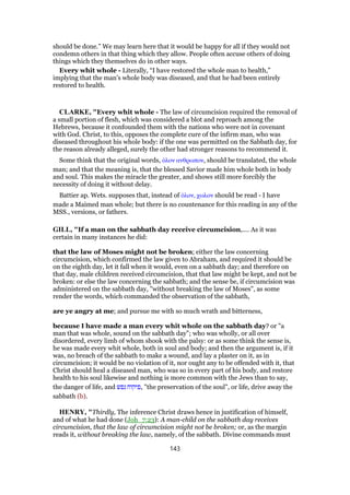should be done.” We may learn here that it would be happy for all if they would not
condemn others in that thing which they allow. People often accuse others of doing
things which they themselves do in other ways.
Every whit whole - Literally, “I have restored the whole man to health,”
implying that the man’s whole body was diseased, and that he had been entirely
restored to health.
CLARKE, "Every whit whole - The law of circumcision required the removal of
a small portion of flesh, which was considered a blot and reproach among the
Hebrews, because it confounded them with the nations who were not in covenant
with God. Christ, to this, opposes the complete cure of the infirm man, who was
diseased throughout his whole body: if the one was permitted on the Sabbath day, for
the reason already alleged, surely the other had stronger reasons to recommend it.
Some think that the original words, ᆇλον ανθρωπον, should be translated, the whole
man; and that the meaning is, that the blessed Savior made him whole both in body
and soul. This makes the miracle the greater, and shows still more forcibly the
necessity of doing it without delay.
Battier ap. Wets. supposes that, instead of ᆇλον, χωλον should be read - I have
made a Maimed man whole; but there is no countenance for this reading in any of the
MSS., versions, or fathers.
GILL, "If a man on the sabbath day receive circumcision,.... As it was
certain in many instances he did:
that the law of Moses might not be broken; either the law concerning
circumcision, which confirmed the law given to Abraham, and required it should be
on the eighth day, let it fall when it would, even on a sabbath day; and therefore on
that day, male children received circumcision, that that law might be kept, and not be
broken: or else the law concerning the sabbath; and the sense be, if circumcision was
administered on the sabbath day, "without breaking the law of Moses", as some
render the words, which commanded the observation of the sabbath,
are ye angry at me; and pursue me with so much wrath and bitterness,
because I have made a man every whit whole on the sabbath day? or "a
man that was whole, sound on the sabbath day"; who was wholly, or all over
disordered, every limb of whom shook with the palsy: or as some think the sense is,
he was made every whit whole, both in soul and body; and then the argument is, if it
was, no breach of the sabbath to make a wound, and lay a plaster on it, as in
circumcision; it would be no violation of it, nor ought any to be offended with it, that
Christ should heal a diseased man, who was so in every part of his body, and restore
health to his soul likewise and nothing is more common with the Jews than to say,
the danger of life, and ‫נפש‬ ‫,פיקוח‬ "the preservation of the soul", or life, drive away the
sabbath (b).
HENRY, "Thirdly, The inference Christ draws hence in justification of himself,
and of what he had done (Joh_7:23): A man-child on the sabbath day receives
circumcision, that the law of circumcision might not be broken; or, as the margin
reads it, without breaking the law, namely, of the sabbath. Divine commands must
143
 