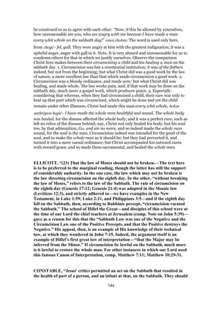 be construed so as to agree with each other. “Now, if this be allowed by yourselves,
how unreasonable are you, who are angry with me because I have made a man
every whit whole on the sabbath day!” emoi cholate. The word is used only here,
from chogē - fel, gall. They were angry at him with the greatest indignation; it was a
spiteful anger, anger with gall in it. Note, It is very absurd and unreasonable for us to
condemn others for that in which we justify ourselves. Observe the comparison
Christ here makes between their circumcising a child and his healing a man on the
sabbath day. 1. Circumcision was but a ceremonial institution; it was of the fathers
indeed, but not from the beginning; but what Christ did was a good work by the law
of nature, a more excellent law than that which made circumcision a good work. 2.
Circumcision was a bloody ordinance, and made sore; but what Christ did was
healing, and made whole. The law works pain, and, if that work may be done on the
sabbath day, much more a gospel work, which produces peace. 3. Especially
considering that whereas, when they had circumcised a child, their care was only to
heal up that part which was circumcised, which might be done and yet the child
remain under other illnesses, Christ had made this man every whit whole, holon
anthrōpon hugiē - I have made the whole man healthful and sound. The whole body
was healed, for the disease affected the whole body; and it was a perfect cure, such as
left no relics of the disease behind; nay, Christ not only healed his body, but his soul
too, by that admonition, Go, and sin no more, and so indeed made the whole man
sound, for the soul is the man. Circumcision indeed was intended for the good of the
soul, and to make the whole man as it should be; but they had perverted it, and
turned it into a mere carnal ordinance; but Christ accompanied his outward cures
with inward grace, and so made them sacramental, and healed the whole man.
ELLICOTT, “(23) That the law of Moses should not be broken.—The text here
is to be preferred to the marginal reading, though the latter has still the support
of considerable authority. In the one case, the law which may not be broken is
the law directing circumcision on the eighth day. In the other, “without breaking
the law of Moses,” refers to the law of the Sabbath. The rule of circumcision on
the eighth day (Genesis 17:12; Genesis 21:4) was adopted in the Mosaic law
(Leviticus 12:3), and strictly adhered to—we have examples in the New
Testament, in Luke 1:59; Luke 2:21, and Philippians 3:5—and if the eighth day
fell on the Sabbath, then, according to Rabbinic precept, “circumcision vacated
the Sabbath.” The school of Hillel the Great—and disciples of this school were at
the time of our Lord the chief teachers at Jerusalem (comp. Note on John 5:39)—
gave as a reason for this that the “Sabbath Law was one of the Negative and the
Circumcision Law one of the Positive Precepts, and that the Positive destroys the
Negative.” His appeal, then, is an example of His knowledge of their technical
law, at which they wondered in John 7:15. Indeed, the argument itself is an
example of Hillel’s first great law of interpretation—“that the Major may be
inferred from the Minor.” If circumcision be lawful on the Sabbath, much more
is it lawful to restore the whole man. For other instances in which our Lord used
this famous Canon of Interpretation, comp. Matthew 7:11; Matthew 10:29-31.
CONSTABLE, “Jesus' critics permitted an act on the Sabbath that resulted in
the health of part of a person, and an infant at that, on the Sabbath. They should
144
 