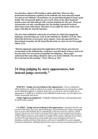not, therefore, object to His healing a whole adult then. Moreover they
performed circumcisions regularly on the Sabbath, but Jesus had only healed
one man on one Sabbath. Circumcision was an operation designed to insure good
health. The circumcised child was not even ill. Jesus on the other hand had
healed a man who had suffered with a serious handicap for 38 years. Moreover
circumcision was only a purification rite, but healing a paralytic involved
deliverance from enslavement. Therefore it was unfair for Jesus' critics to be
angry with Him for what He had done.
The Jews had established a hierarchy of activities by which they judged the
legitimacy of performing any work on the Sabbath (cf. Matthew 12:9-10). They
based this hierarchy on necessary need, urgency. Jesus also operated from a
hierarchical viewpoint, but He based His hierarchy on what was best for people
(Mark 2:27).
"Had his opponents understood the implications of the Mosaic provision for
circumcision on the Sabbath they would have seen that deeds of mercy such as he
has just done were not merely permissible but obligatory. Moses quite
understood that some things should be done even on the Sabbath. The Jews had
his words but not his meaning." [Note: Morris, p. 362.]
24 Stop judging by mere appearances, but
instead judge correctly.”
BARNES, "Judge not according to the appearance - Not as a thing first
offers itself to you, without reflection or candor. In appearance, to circumcise a child
on the Sabbath might be a violation of the law; yet you do it, and it is right. So, to
appearance, it might be a violation of the Sabbath to heal a man, yet it is right to do
works of necessity and mercy.
Judge righteous judgment - Candidly; looking at the law, and inquiring what
its spirit really requires.
CLARKE, "Judge not according to the appearance - Attend to the law, not
merely in the letter, but in its spirit and design. Learn that the law which commands
men to rest on the Sabbath day is subordinate to the law of mercy and love, which
requires them to be ever active to promote God’s glory in the comfort and salvation
of their fellow creatures; and endeavor to judge of the merit or demerit of an action,
not from the first impression it may make upon your prejudices but from its
tendency, and the motives of the person, as far as it is possible for you to acquaint
yourselves with them; still believing the best, where you have no certain proof to the
145
 