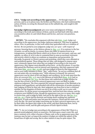 contrary.
GILL, "Judge not according to the appearance,.... Or through respect of
persons, and so as to please men, the Scribes and Pharisees; who had condemned the
action of Christ, in curing the diseased man on the sabbath day, and sought to kill
him for it:
but judge righteous judgment; give your sense and judgment of things,
according to the truth and evidence of them; and do not find fault with that, which
you yourselves allow of, and which Moses and his law, and your own practices,
justify.
HENRY, "He concludes this argument with that rule (Joh_7:24): Judge not
according to the appearance, but judge righteous judgment. This may be applied,
either, First, In particular, to this work which they quarrelled with as a violation of
the law. Be not partial in your judgment; judge not, kat' opsin - with respect of
persons; knowing faces, as the Hebrew phrase is, Deu_1:17. It is contrary to the law
of justice, as well as charity, to censure those who differ in opinion from us as
transgressors, in taking that liberty which yet in those of our own party, and way, and
opinion, we allow of; as it is also to commend that in some as necessary strictness
and severity which in others we condemn as imposition and persecution. Or,
Secondly, In general, to Christ's person and preaching, which they were offended at
and prejudiced against. Those things that are false, and designed to impose upon
men, commonly appear best when they are judged of according to the outward
appearance, they appear most plausible prima facie - at the first glance. It was this
that gained the Pharisees such an interest and reputation, that they appeared right
unto men (Mat_23:27, Mat_23:28), and men judged of them by that appearance,
and so were sadly mistaken in them. “But,” saith Christ, “be not too confident that all
are real saints who are seeming ones.” With reference to himself, his outward
appearance was far short of his real dignity and excellency, for he took upon him the
form of a servant (Phi_2:7), was in the likeness of sinful flesh (Rom_8:3), had no
form nor comeliness, Isa_53:2. So that those who undertook to judge whether he
was the Son of God or no by his outward appearance were not likely to judge
righteous judgment. The Jews expected the outward appearance of the Messiah to be
pompous and magnificent, and attended with all the ceremonies of secular grandeur;
and, judging of Christ by that rule, their judgment was from first to last a continual
mistake, for the kingdom of Christ was not to be of this world, nor to come with
observation. If a divine power accompanied him, and God bore him witness, and the
scriptures were fulfilled in him, though his appearance was ever so mean, they ought
to receive him, and to judge by faith, and not by the sight of the eye. See Isa_11:3,
and 1Sa_16:7. Christ and his doctrine and doings desire nothing but righteous
judgment; if truth and justice may but pass the sentence, Christ and his cause will
carry the day. We must not judge concerning any by their outward appearance, not
by their titles, the figure they make in the world, and their fluttering show, but by
their intrinsic worth, and the gifts and graces of God's Spirit in them.
SBC, "I. Are we to judge men according to the appearance of their life? There is a
general social judgment which we must give. We look upon a man’s outer life, and
pass a sentence on it, either of praise or blame; and, so far as appearance goes, that
sentence may be just, as long as the matters it judges are within the sphere of the
broad lines of right and wrong. But in other matters it may be quite unjust. The
146
 