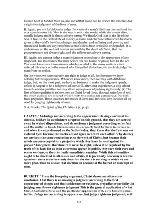 human heart is hidden from us, and out of that alone can be drawn the materials for
a righteous judgment of the lives of men.
II. Again, you are forbidden to judge the whole of a man’s life from the results of his
acts upon his own life. That is the way in which the world, while the man is alive,
usually judges; and it is almost always wrong. We thank God that in the life of the
Son of God, in the central life of history, a divine and eternal contradiction has been
given to the world’s lie—that obloquy and slander, and suffering and poverty, and
shame and death, are any proof that a man’s life is base or foolish or degraded. It is
emblazoned on the walls of heaven and earth by the death of Christ, that the
prosperous are not always right, and the sufferer not always wrong.
III. Again, you cannot judge a man’s character according to the appearance of any
single act. You must know the man before you can blame or praise him for the act.
You must know the circumstances which preceded it, the many motives which
entered into every act—the sum of which impelled it—before you can truly judge the
man from the action.
On the whole, we have scarcely any right to judge at all, just because we know
nothing but the appearance. When we know more, then we may with diffidence
judge; but, for the most part, we have no business to make the judgment openly,
unless it happen to be a judgment of love. Still, after long experience, a long labour
towards certain qualities, we may attain some power of judging righteously. (1) The
first of these qualities is to love men as Christ loved them, through utter loss of self;
the other qualities are secured by love. With love comes (2) patience; (3) freedom
from prejudice. These qualities are modes of love; and, in truth, love includes all we
need for judging righteously of men.
S. A. Brooke, The Spirit of the Christian Life, p. 42.
CALVIN, "24.Judege not according to the appearance. Having concluded his
defense, he likewise administers a reproof on this ground, that they are carried
away by wicked dispositions, and do not form a judgment according to the fact
and the matter in hand. Circumcision was properly held by them in reverence;
and when it was performed on the Sabbath-day, they knew that the Law was not
violated by it, because the works of God agree well with each other. Why do they
not arrive at the same conclusion as to the work of Christ, but because their
minds are preoccupied by a prejudice which they have formed against his
person? Judegment, therefore, will never be right, unless it be regulated by the
truth of the fact; for as soon as persons appear in public, they turn their eyes and
senses on them, so that the truth immediately vanishes. While this admonition
ought to be observed in all causes and affairs, it is peculiarly necessary when the
question relates to the heavenly doctrine; for there is nothing to which we are
more prone than to dislike that doctrine on account of the hatred or contempt of
men.
BURKITT, “From the foregoing argument, Christ draws an inference or
conclusion, That there is no making a judgment according to the first
appearance of things: and that suddenness or rashness, prejudice or partiality, in
judging, overthrows righteous judgment. This is the general application of what
Christ had said before: and the particular application of it, as to himself, comes
to this, Judege not according to appearance, but judge righteous judgment; as if
147
 