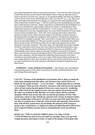 plot, and irritated their rulers to put it into execution: “Is not this he whom they seek
to kill? Why do they not do it then? Who hinders them? They say that they have a
mind to get him out of the way, and yet, lo, he speaketh boldly, and they say nothing
to him; do the rulers know indeed that this is the very Christ?” Joh_7:26. Here they
slyly and maliciously insinuate two things, to exasperate the rulers against Christ,
when indeed they needed to spur. 1. That by conniving at his preaching they brought
their authority into contempt. “Must a man that is condemned by the sanhedrim as a
deceiver be permitted to speak boldly, without any check or contradiction? This
makes their sentence to be but brutem fulmen - a vain menace; if our rulers will
suffer themselves to be thus trampled upon, they may thank themselves if none stand
in awe of them and their laws.” Note, The worst of persecutions have often been
carried on under colour of the necessary support of authority and government. 2.
That hereby they brought their judgment into suspicion. Do they know that this is
the Christ? It is spoken ironically, “How came they to change their mind? What new
discovery have they lighted on? They give people occasion to think that they believe
him to be the Christ, and it behoves them to act vigorously against him to clear
themselves from the suspicion.” Thus the rulers, who had made the people enemies
to Christ, made them seven times more the children of hell than themselves, Mat_
23:15. When religion and the profession of Christ's name are out of fashion, and
consequently out of repute, many are strongly tempted to persecute and oppose
them, only that they may not be thought to favour them and incline to them. And for
this reason apostates, and the degenerate offspring of good parents, have been
sometimes worse than others, as it were to wipe off the stain of their profession. It
was strange that the rulers, thus irritated, did not seize Christ; but his hour was not
yet come; and God can tie men's hands to admiration, though he should not turn
their hearts.
JAMIESON, "some of them of Jerusalem — the citizens, who, knowing the
long-formed purpose of the rulers to put Jesus to death, wondered that they were
now letting Him teach openly.
CALVIN, "25.Some of the inhabitants of Jerusalem; that is, those to whom the
rulers had communicated their plots, and who knew how much Christ was
hated; for the people at large — as we saw lately — looked upon this as a dream,
or as madness. Those persons, therefore, who knew with what inveterate rage the
rulers of their nation burned against Christ, have some reason for wondering
that, while Christ in the temple not only converses openly but preaches freely,
the rulers say nothing to him. But they err in this respect, that in a miracle
altogether Divine they do not take into account the providence of God. Thus
carnal men, whenever they behold any unusual work of God, do indeed wonder,
but no consideration of the power of God ever enters into their mind. But it is
our duty to examine more wisely the works of God; and especially when wicked
men, with all their contrivances, do not hinder the progress of the Gospel so
much as they would desire, we ought to be fully persuaded that their efforts have
been rendered fruitless, because God, by interposing his word, has defeated
them.
BARCLAY, "THE CLAIM OF CHRIST (John 7:14; John 7:25-30)
7:14,25-30 When the festival was now half way through, Jesus went up to the
Temple precincts and began to teach. So some of the people of Jerusalem said:
149
 