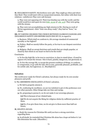 II. INGLORIOUS SAFETY. His brethren were safe. They might go when and where
they liked. They would meet with no exasperated enemies, lint rather with their true
relations—unbelievers They were safe because
1. They were not opposing evil. Their true kinship was with the world, and the
world would love and spare its own (Joh_15:19; cf. 1Jn_4:5). They were going
with the stream.
2. They were not accomplishing any high mission in life. Having no work of
Divine appointment—their “time was alway ready”; they had no “hour,” no
climax.
III. IN VARYING DEGREES THE CHOICE BETWEEN GLORIOUS DANGER AND
INGLORIOUS SAFETY LIES BEFORE EACH ONE OF US, in regard to
1. Business. Which shall we conform to, tile average standard of commercial
morality or the highest?
2. Politics. Shall we merely follow the party, or be true to our deepest conviction
of rights?
3. Religion. Shall we accept doctrines and creeds that are simply popular, or
stand by that which in our heart we feel to be the truth?
Conclusion:
1. To live the high life, to be true to conviction, to dare to stand alone—if need be,
oppose evil, breast the stream—this is hard, painful, dangerous, but gloriously so.
2. To live the average life, to accept the present condition of things, to conform,
to compromise, to go with the tide; this is easy, generally pleasant, profitable, and
for awhile safe, but inglorious. (L. Shackleford.)
Salvation
The world never ready for Christ’s salvation, but always ready for its own secular
pleasures and profit.
I. The ABSORBING EXCELLENCE of Christ’s salvation.
1. We fail to properly esteem it.
2. Or, confessing its excellence, we are too indolent to give it the preference over
our other pursuits. Other things take our time and energy.
3. Or, proposing to pursue it, we do not make it our sovereign pleasure.
(1) This is because of our vitiated taste.
(2) We do not acquire the liking for religious duties by sufficient practice of
them.
(3) Or, if we give them time, we do not give to them more than half our
hearts.
II. HELPFUL RULES.
1. Study the reasons for Christian life until you have a strong conviction
regarding them.
2. In all doubt, be reminded that Christian life alone has a hope set before it. Let
this determine the scale. (Massillon.)
15
 
