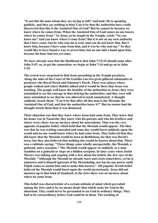 "Is not this the man whom they are trying to kill? And look! He is speaking
publicly, and they say nothing to him! Can it be that the authorities have really
discovered that this is the Anointed One of God? But he cannot be because we
know where he comes from. When the Anointed One of God comes no one knows
where he comes from." So Jesus, as he taught in the Temple, cried: "So you
know me? And you know where I come from? But it is not on my own authority
that I have come; but he who sent me is real--and you do not know him. But I
know him, because I have come from him, and it was he who sent me." So they
would like to have found a way to arrest him; but no one laid a hand upon him,
because his hour had not yet come.
We have already seen that the likelihood is that John 7:15-24 should come after
John 5:47; so, to get the connection, we begin at John 7:14 and go on to John
1:24.
The crowd were surprised to find Jesus preaching in the Temple precincts.
Along the sides of the Court of the Gentiles ran two great pillared colonnades or
porticoes--the Royal Porch and Solomon's Porch. These were places where
people walked and where Rabbis talked and it would be there that Jesus was
teaching. The people well knew the hostility of the authorities to Jesus; they were
astonished to see his courage in thus defying the authorities; and they were still
more astonished to see that he was allowed to teach unmolested. A thought
suddenly struck them: "Can it be that after all this man is the Messiah, the
Anointed One of God, and that the authorities know it?" But no sooner had the
thought struck them than it was dismissed.
Their objection was that they knew where Jesus had come from. They knew that
his home was in Nazareth; they knew who his parents and who his brothers and
sisters were; there was no mystery about his antecedents. That was the very
opposite of popular belief, which held that the Messiah would appear. The idea
was that he was waiting concealed and some day would burst suddenly upon the
world and no one would know where he had come from. They believed that they
did know that the Messiah would be born in Bethlehem, for that was David's
town, but they also believed that nothing else would be known about him. There
was a rabbinic saying: "Three things come wholly unexpectedly, the Messiah, a
godsend, and a scorpion." The Messiah would appear as suddenly as a man
stumbles on a godsend or steps on a hidden scorpion. In later years when Justin
Martyr was talking and arguing with a Jew about his beliefs, the Jew says of the
Messiah: "Although the Messiah be already born and exists somewhere, yet he is
unknown and is himself ignorant of his Messiahship, nor has he any power until
Elijah comes to anoint him and to make him known." AH popular Jewish belief
believed the Messiah would burst upon the world mysteriously. Jesus did not
measure up to that kind of standard; to the Jews there was no mystery about
where he came from.
This belief was characteristic of a certain attitude of mind which prevailed
among the Jews and is by no means dead--that which seeks for God in the
abnormal. They could never be persuaded to see God in ordinary things. They
had to be extraordinary before God could be in them. The teaching of
150
 