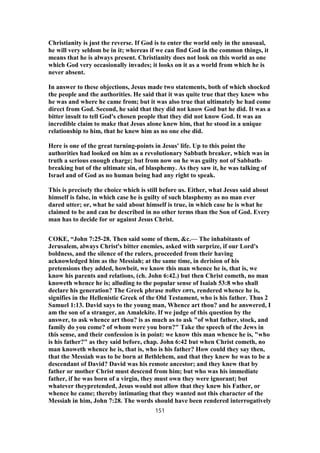Christianity is just the reverse. If God is to enter the world only in the unusual,
he will very seldom be in it; whereas if we can find God in the common things, it
means that he is always present. Christianity does not look on this world as one
which God very occasionally invades; it looks on it as a world from which he is
never absent.
In answer to these objections, Jesus made two statements, both of which shocked
the people and the authorities. He said that it was quite true that they knew who
he was and where he came from; but it was also true that ultimately he had come
direct from God. Second, he said that they did not know God but he did. It was a
bitter insult to tell God's chosen people that they did not know God. It was an
incredible claim to make that Jesus alone knew him, that he stood in a unique
relationship to him, that he knew him as no one else did.
Here is one of the great turning-points in Jesus' life. Up to this point the
authorities had looked on him as a revolutionary Sabbath breaker, which was in
truth a serious enough charge; but from now on he was guilty not of Sabbath-
breaking but of the ultimate sin, of blasphemy. As they saw it, he was talking of
Israel and of God as no human being had any right to speak.
This is precisely the choice which is still before us. Either, what Jesus said about
himself is false, in which case he is guilty of such blasphemy as no man ever
dared utter; or, what he said about himself is true, in which case he is what he
claimed to be and can be described in no other terms than the Son of God. Every
man has to decide for or against Jesus Christ.
COKE, “John 7:25-28. Then said some of them, &c.— The inhabitants of
Jerusalem, always Christ's bitter enemies, asked with surprize, if our Lord's
boldness, and the silence of the rulers, proceeded from their having
acknowledged him as the Messiah; at the same time, in derision of his
pretensions they added, howbeit, we know this man whence he is, that is, we
know his parents and relations, (ch. John 6:42.) but then Christ cometh, no man
knoweth whence he is; alluding to the popular sense of Isaiah 53:8 who shall
declare his generation? The Greek phrase ποθεν εστι, rendered whence he is,
signifies in the Hellenistic Greek of the Old Testament, who is his father. Thus 2
Samuel 1:13. David says to the young man, Whence art thou? and he answered, I
am the son of a stranger, an Amalekite. If we judge of this question by the
answer, to ask whence art thou? is as much as to ask "of what father, stock, and
family do you come? of whom were you born?" Take the speech of the Jews in
this sense, and their confession is in point: we know this man whence he is, "who
is his father?" as they said before, chap. John 6:42 but when Christ cometh, no
man knoweth whence he is, that is, who is his father? How could they say then,
that the Messiah was to be born at Bethlehem, and that they knew he was to be a
descendant of David? David was his remote ancestor; and they knew that by
father or mother Christ must descend from him; but who was his immediate
father, if he was born of a virgin, they must own they were ignorant; but
whatever theypretended, Jesus would not allow that they knew his Father, or
whence he came; thereby intimating that they wanted not this character of the
Messiah in him, John 7:28. The words should have been rendered interrogatively
151
 