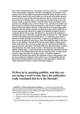 thus, "Do you indeed know me, and whence I am? No; ye do not,"—as Tertullian
resolves the question, negatively: and then, concealing his true original, as his
manner was, that they might not ground an accusation before the time on what
he had said, he passes to his works which were the proofs of his divine mission;
yet so as to leave room to infer from his discourse, that he was the Son of God,
and not the son of Joseph: and, or yet, I came not of myself; but he is true who
sent me, whom ye know not; that is, "God the Father is my true Father, whom
you know not, though you say ye know whence I am, and who is my Father; and
this you may be assured of, from my doing the works of God." it might be with
respect to his extraordinary birth of a virgin, that the Jews at first spoke of the
Messiah as the Son of God: and their asserting, that when Christ COMETH, or
is born, none knoweth whence he is, might be an allusion to Isaiah 53:8 above
mentioned. But be this as it may, this doctrine is expressed in the traditionary
writings of the Jews to this effect, in Beresh. Rab. on Genesis 37:2. "The Messiah
is the Seed that shall come from another place:" by which they mean, that he
shall have another principle of generation, as appears by the different ways of
their varying the phrase in other places. Thus from Rabbi Berachia, in the same
book, we are told that "the birth of the Messiah alone shall be without defect;"
which could not be, if he was born as other men are. Jarchi cites the following
passages from the same place: "His birth shall not be like that of other creatures.
None shall know the Father before he tells it. The Redeemer that shall come,
shall be without father." And in Berachoth, is the following remarkable passage:
"The birth of the Messiah shall be like the dew from the Lord,—as drops upon
the grass, expect not labour (or action) of men." It would be endless to
enumerate all that has been said by the rabbinical writers to this purpose: what
has been produced is sufficient to prove, that it was a Jewish opinion that the
birth of the Messiah should be extraordinary, if not miraculous; and that his
Father should not be known, whatever his mother might be.
26 Here he is, speaking publicly, and they are
not saying a word to him. Have the authorities
really concluded that he is the Messiah?
BARNES, "Do the rulers know indeed ... - It seems from this that they
supposed that the rulers had been convinced that Jesus was the Messiah, but that
from some cause they were not willing yet to make it known to the people. The
reasons of this opinion were these:
1. They knew that they had attempted to kill him.
2. They now saw him speaking boldly to the people without interruption from the
rulers.
They concluded, therefore, that some change had taken place in the sentiments of
152
 
