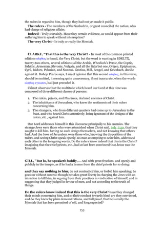 the rulers in regard to him, though they had not yet made it public.
The rulers - The members of the Sanhedrin, or great council of the nation, who
had charge of religious affairs.
Indeed - Truly; certainly. Have they certain evidence, as would appear from their
suffering him to speak without interruption?
The very Christ - Is truly or really the Messiah.
CLARKE, "That this is the very Christ? - In most of the common printed
editions αληθως is found, the Very Christ; but the word is wanting in BDKLTX,
twenty-two others, several editions; all the Arabic, Wheelock’s Persic, the Coptic,
Sahidic, Armenian, Slavonic, Vulgate, and all the Itala but one, Origen, Epiphanius,
Cyril, Isidore, Pelusian, and Nonnus. Grotius, Mill, Bengel, and Griesbach, decide
against it. Bishop Pearce says, I am of opinion that this second αληθως, in this verse,
should be omitted, it seeming quite unnecessary, if not inaccurate, when the words
αληθως εγνωσαν, had just preceded it.
Calmet observes that the multitude which heard our Lord at this time was
composed of three different classes of persons:
1. The rulers, priests, and Pharisees, declared enemies of Christ.
2. The inhabitants of Jerusalem, who knew the sentiments of their rulers
concerning him.
3. The strangers, who from different quarters had come up to Jerusalem to the
feast, and who heard Christ attentively, being ignorant of the designs of the
rulers, etc., against him.
Our Lord addresses himself in this discourse principally to his enemies. The
strange Jews were those who were astonished when Christ said, Joh_7:20, that they
sought to kill him, having no such design themselves, and not knowing that others
had. And the Jews of Jerusalem were those who, knowing the disposition of the
rulers, and seeing Christ speak openly, no man attempting to seize him, addressed
each other in the foregoing words, Do the rulers know indeed that this is the Christ?
imagining that the chief priests, etc., had at last been convinced that Jesus was the
Messiah.
GILL, "But lo, he speaketh boldly,.... And with great freedom, and openly and
publicly in the temple, as if he had a licence from the chief priests for so doing:
and they say nothing to him; do not contradict him, or forbid him speaking; he
goes on without control; though he takes great liberty in charging the Jews with an
intention to kill him, in arguing from their practices in vindication of himself, and in
suggesting that they judged in favour of men, and not according to the truth of
things.
Do the rulers know indeed that this is the very Christ? have they changed
their minds concerning him, and so their conduct towards him? are they convinced,
and do they know by plain demonstrations, and full proof, that he is really the
Messiah that has been promised of old, and long expected?
153
 
