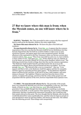 JAMIESON, "Do the rulers know, etc. — Have they got some new light in
favor of His claims?
27 But we know where this man is from; when
the Messiah comes, no one will know where he is
from.”
BARNES, "Howbeit - But. They proceeded to state a reason why they supposed
that he could not be the Messiah, whatever the rulers might think.
We know this man whence he is - We know the place of his birth and
residence.
No man knoweth whence he is - From Mat_2:5, it appears that the common
expectation of the Jews was that the Messiah would be born at Bethlehem; but they
had also feigned that after his birth he would be hidden or taken away in some
mysterious manner, and appear again from some unexpected quarter. We find
allusions to this expectation in the New Testament, where our Saviour corrects their
common notions, Mat_24:23; “Then if any man shall say unto you, Lo, here is Christ,
or there, believe it not.” And again Joh_7:26, “If they shall say unto you, Behold, he
is in the desert, go not forth; behold, he is in the secret chambers, believe it not.” The
following extracts from Jewish writings show that this was the common expectation:
“The Redeemer shall manifest himself, and afterward be hid. So it was in the
redemption from Egypt. Moses showed himself and then was hidden.” So on the
passage, Son_2:9 - “My beloved is like a roe or a young hart” - they say: “A roe
appears and then is hid; so the Redeemer shall first appear and then be concealed,
and then again be concealed and then again appear.” “So the Redeemer shall first
appear and then be hid, and then, at the end of 45 days, shall reappear, and cause
manna to descend.” See Lightfoot. Whatever may have been the source of this
opinion, it explains this passage, and shows that the writer of this gospel was well
acquainted with the opinions of the Jews, however improbable those opinions were.
CLARKE, "No man knoweth whence he is - The generality of the people
knew very well that the Messiah was to be born in Bethlehem, in the city, and of the
family, of David; see Joh_7:42. But, from Isa_53:8, Who shall declare his
generation? they probably thought that there should be something so peculiarly
mysterious in his birth, or in the manner of his appearing, that no person could fully
understand. Had they considered his miraculous conception, they would have felt
their minds relieved on this point. The Jews thought that the Messiah, after his birth,
would hide himself for some considerable time; and that when he began to preach no
man should know where he had been hidden, and whence he had come. The rabbins
have the following proverb: Three things come unexpectedly:
154
 