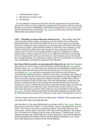 1. A thing found by chance.
2. The sting of a scorpion: and,
3. The Messiah.
It was probably in reference to the above that the people said, No man knoweth
whence he is. However, they might have spoken this of his parents. We know that the
Messiah is to be born in Bethlehem, of the family of David; but no man can know his
parents: therefore they rejected him: Joh_6:42, Is not this Jesus, the son of Joseph,
whose father and mother we know?
GILL, "Howbeit, we know this man whence he is,.... They signify, that if the
rulers had altered their minds, and had gone into the belief of Jesus of Nazareth
being the Messiah, they should not follow them in it, for this reason; because they
knew from whence he came; meaning not so much the place of his birth, which they
supposed was Galilee, and Nazareth in Galilee, in which they were mistaken, as the
manner of his birth, which they could account for: they pretended to know his
extract, that he was the son of Joseph and Mary, that he was begotten in wedlock,
and was born as other persons are; there was no difficulty with them in accounting
for his coming into the world, no more than any other ordinary person; his descent
from Joseph and Mary was well known to them, and to be accounted for in a rational
way, and therefore concluded he could not be the Messiah:
but when Christ cometh, no man knoweth whence he is; they knew the place
from whence he was to come; so the chief priests and Scribes did, Mat_2:4; and so
did these Jews, Joh_7:42. They knew he would come from Bethlehem, and they knew
that he would come out of the seed of David; but then he was to be born of a virgin,
according to Isa_7:14, and such a coming into the world was not to be known,
reasoned upon, and accounted for: wherefore since Jesus, according to the notion of
these men, came into the world in the common and ordinary way, they thought they
had an invincible argument against his being the Messiah; and therefore, let their
rulers do what they would, for their parts, they were determined to reject him: and
because it could not be known from whence the Messiah should come; hence the
ancient Jews used to call him the seed which comes from another place; not from the
place from whence seed ordinarily comes, from the loins of men, but from some
other place they knew not where: their words are very remarkable on that passage in
Gen_4:25, "and she called his name Seth, for God hath appointed me another seed",
&c. This observation is made by R. Tanchuma, in the name of R. Samuel (d); says he,
"she has respect to that seed, which is he that comes, ‫אהר‬ ‫,ממקום‬ "from another place",
and what is this? this is the King Messiah.''
And elsewhere (e), the same Rabbi observes on those words in Gen_19:32, "that we
may preserve seed of our father": it is not written, "that we may preserve a son of our
father", but "that we may preserve seed of our father"; that seed which is he that
comes from "another place"; and what is this? this is the King Messiah. The modern
Jews (f) endeavour to explain away the sense of this phrase, "another seed", as if it
regarded strange seed; and that the sense of the expression is only, that the Messiah
should spring from the family of Moab, and from Ruth the Moabitess: nor is their
sense what Aquinas (g) at tributes to the Jewish Rabbins,
155
 