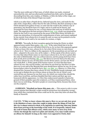 "that the more noble part of that mass, of which Adam was made, remained
untouched (by sin), and was afterwards transfused into Seth; and so through all
descending from him, unto Joakim, or Eliakim, or Heli, the father of the virgin, out
of which the body of the blessed Virgin was made:''
which is no other than a Popish device, fathered upon the Jews, and made for the
sake of the, Virgin Mary, rather than for the sake of Christ. But their meaning is, that
Christ should not be gotten of man, or come into the world in the ordinary way of
generation, but should be born of a virgin; and so it could not be known, and
accounted for from whence he was, or from whence that seed was of which he was
made. The angel gives the best account of this in Luk_1:35, a body was prepared for
Christ by the Lord; it was conceived by the power of the Holy Ghost; his birth of a
virgin was miraculous; it is beyond the comprehension of men, and cannot explained
by any mortal; from whence he is it cannot be said; no man can be pointed to as his
father; all that can be said is, he was made of a woman, a virgin.
HENRY, "Secondly, By their exception against his being the Christ, in which
appeared more malice than matter, Joh_7:27. “If the rulers think him to be the
Christ, we neither can nor will believe him to be so, for we have this argument against
it, that we know this man, whence he is; but when Christ comes no man knows
whence he is.” Here is a fallacy in the argument, for the propositions are not body ad
idem - adapted to the same view of the subject. 1. If they speak of his divine nature,
it is true that when Christ comes no man knows whence he is, for he is a priest after
the order of Melchizedek, who was without descent, and his goings forth have been
from of old, from everlasting, Mic_5:2. But then it is not true that as for this man
they knew whence he was, for they knew not his divine nature, nor how the Word
was made flesh. 2. If they speak of his human nature, it is true that they knew
whence he was, who was his mother, and where he was bred up; but then it is false
that ever it was said of the Messiah that none should know whence he was, for it was
known before where he should be born, Mat_2:4, Mat_2:5. Observe, (1.) How they
despised him, because they knew whence he was. Familiarity breeds contempt, and
we are apt to disdain the use of those whom we know the rise of. Christ's own
received him not, because he was their own, for which very reason they should the
rather have loved him, and been thankful that their nation and their age were
honoured with his appearance. (2.) How they endeavoured unjustly to fasten the
ground of their prejudice upon the scriptures, as if they countenanced them, when
there was no such thing. Therefore people err concerning Christ, because they know
not the scripture.
JAMIESON, "Howbeit we know this man, etc. — This seems to refer to some
current opinion that Messiah’s origin would be mysterious (not altogether wrong),
from which they concluded that Jesus could not be He, since they knew all about His
family at Nazareth.
CALVIN, "27.But we know whence this man is. Here we see not only how great
is the blindness of men, when they ought to judge about the things of God, but
this vice is almost natural to them, to be ingenious in contriving what may hinder
them from arriving at the knowledge of the truth. It is frequently, indeed, from
the craft of Satan that offenses arise, which cause many to turn away from
Christ; but though the road were plain and smooth, every man would contrive
an offense for himself. So long as the rulers were opposed to Christ, their
156
 