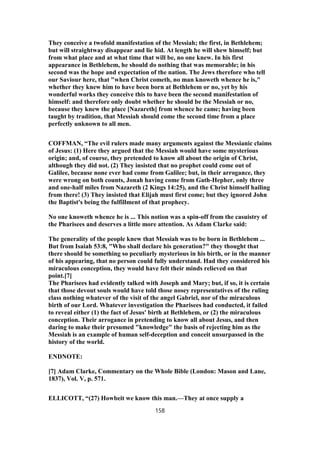 They conceive a twofold manifestation of the Messiah; the first, in Bethlehem;
but will straightway disappear and lie hid. At length he will shew himself; but
from what place and at what time that will be, no one knew. In his first
appearance in Bethlehem, he should do nothing that was memorable; in his
second was the hope and expectation of the nation. The Jews therefore who tell
our Saviour here, that "when Christ cometh, no man knoweth whence he is,"
whether they knew him to have been born at Bethlehem or no, yet by his
wonderful works they conceive this to have been the second manifestation of
himself: and therefore only doubt whether he should be the Messiah or no,
because they knew the place [Nazareth] from whence he came; having been
taught by tradition, that Messiah should come the second time from a place
perfectly unknown to all men.
COFFMAN, “The evil rulers made many arguments against the Messianic claims
of Jesus: (1) Here they argued that the Messiah would have some mysterious
origin; and, of course, they pretended to know all about the origin of Christ,
although they did not. (2) They insisted that no prophet could come out of
Galilee, because none ever had come from Galilee; but, in their arrogance, they
were wrong on both counts, Jonah having come from Gath-Hepher, only three
and one-half miles from Nazareth (2 Kings 14:25), and the Christ himself hailing
from there! (3) They insisted that Elijah must first come; but they ignored John
the Baptist's being the fulfillment of that prophecy.
No one knoweth whence he is ... This notion was a spin-off from the casuistry of
the Pharisees and deserves a little more attention. As Adam Clarke said:
The generality of the people knew that Messiah was to be born in Bethlehem ...
But from Isaiah 53:8, "Who shall declare his generation?" they thought that
there should be something so peculiarly mysterious in his birth, or in the manner
of his appearing, that no person could fully understand. Had they considered his
miraculous conception, they would have felt their minds relieved on that
point.[7]
The Pharisees had evidently talked with Joseph and Mary; but, if so, it is certain
that those devout souls would have told those nosey representatives of the ruling
class nothing whatever of the visit of the angel Gabriel, nor of the miraculous
birth of our Lord. Whatever investigation the Pharisees had conducted, it failed
to reveal either (1) the fact of Jesus' birth at Bethlehem, or (2) the miraculous
conception. Their arrogance in pretending to know all about Jesus, and then
daring to make their presumed "knowledge" the basis of rejecting him as the
Messiah is an example of human self-deception and conceit unsurpassed in the
history of the world.
ENDNOTE:
[7] Adam Clarke, Commentary on the Whole Bible (London: Mason and Lane,
1837), Vol. V, p. 571.
ELLICOTT, “(27) Howbeit we know this man.—They at once supply a
158
 