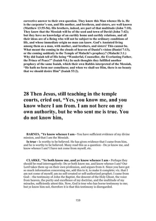 corrective answer to their own question. They know this Man whence He is. He
is the carpenter’s son, and His mother, and brethren, and sisters, are well known
(Matthew 13:55-56). His brothers, indeed, are part of that multitude (John 7:10).
They know that the Messiah will be of the seed and town of David (John 7:42);
but they have no knowledge of an earthly home and earthly relations, and all
their ideas are of a Being who will not be subject to the ordinary conditions of
life, and whose immediate origin no man can know. God’s Anointed living
among them as a man, with mother, and brothers, and sisters! This cannot be.
What meant the coming in the clouds of heaven of Daniel’s vision (Daniel 7:13),
or the coming suddenly to the Temple of Malachi’s prophecy? (Malachi 3:1.)
Why did Isaiah tell of His being “Wonderful, Counsellor, the Everlasting Father,
the Prince of Peace?” (Isaiah 9:6.) In such thoughts they fulfilled another
prophecy of the same Isaiah, which their own Rabbis interpreted of the Messiah,
“He hath no form nor comeliness; and when we shall see Him, there is no beauty
that we should desire Him” (Isaiah 53:2).
28 Then Jesus, still teaching in the temple
courts, cried out, “Yes, you know me, and you
know where I am from. I am not here on my
own authority, but he who sent me is true. You
do not know him,
BARNES, "Ye know whence I am - You have sufficient evidence of my divine
mission, and that I am the Messiah.
Is true - Is worthy to be believed. He has given evidence that I came from him,
and he is worthy to be believed. Many read this as a question - Do ye know me, and
know whence I am? I have not come from myself, etc.
CLARKE, "Ye both know me, and ye know whence I am - Perhaps they
should be read interrogatively: Do ye both know me, and know whence I am? Our
Lord takes them up on their own profession, and argues from it. Since you have got
so much information concerning me, add this to it, to make it complete; viz. that I
am not come of myself; am no self-created or self-authorized prophet; I came from
God: - the testimony of John the Baptist, the descent of the Holy Ghost, the voice
from heaven, the purity and excellence of my doctrine, and the multitude of my
miracles, sufficiently attest this. Now, God is true who has borne testimony to me;
but ye know him not, therefore it is that this testimony is disregarded.
159
 