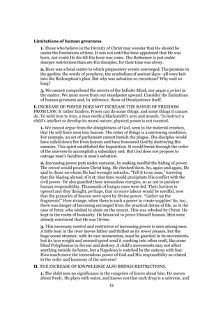 Limitations of human greatness
1. Those who believe in the Divinity of Christ may wonder that He should be
under the limitations of time. It was not until the time appointed that He was
born, nor could He die till His hour was come. The Redeemer is put under
sharper restrictions than are His disciples, for their time was alway.
2. Here was a focal centre to which preparatory events converged. The promise in
the garden; the words of prophecy, the symbolism of ancient days—all were knit
into the Redemption’s plan. But why was salvation so circuitous? Why wait so
long?
3. We cannot comprehend the secrets of the Infinite Mind, nor argue a priori in
the matter. We must move from our standpoint upward. Consider the limitations
of human greatness and, by inference, those of Omnipotence itself.
I. INCREASE OF POWER DOES NOT INCREASE THE RANGE OF FREEDOM
FROM LAW. It rather hinders. Power can do some things, and some things it cannot
do. To weld iron to iron, a man needs a blacksmith’s arm and muscle. To instruct a
child’s intellect or develop its moral nature, physical power is not counted.
1. We cannot argue from the almightiness of God, seen in the material creation,
that He will force men into heaven. The order of things is a narrowing condition.
For example, an act of parliament cannot banish the plague. The disciples would
have called down fire from heaven and have honoured God by destroying His
enemies. This spirit established the Inquisition. It would break through the order
of the universe to accomplish a subsidiary end. But God does not propose to
outrage man’s faculties in man’s salvation.
2. Increasing power puts under restraint, by making needful the hiding of power.
The crowd would proclaim Christ king. He checked them. So, again and again, He
said to those on whom He had wrought miracles, “Tell it to no man,” knowing
that the blazing abroad of it at: that time would precipitate His conflict with the
civil power. He also guarded these miraculous energies, so as not to paralyze
human responsibility. Thousands of hungry ones were fed. Their horizon is
opened and they thought, perhaps, that no more labour would be needful, now
that the granaries of heaven were open by Divine power. “Gather up the
fragments!” How strange, when there is such a power to create supplies! So, too,
there was danger of becoming estranged from the practical duties of life, as in the
case of Peter, who wished to abide on the mount. This was rebuked by Christ. He
kept in the realm of humanity. He laboured to prove Himself human. Men were
already convinced that He was Divine.
3. This necessary control and restriction of increasing power is seen among men.
A little boat in the river moves hither and thither as its rower pleases, but the
huge ocean steamer, with its vast momentum, must be guarded in its movements,
lest its iron weight and onward speed send it crashing into other craft, like some
blind Polyphemus to devour and destroy. A child’s movements may not affect
anything outside its home, but a Napoleon is watched by the nations with fear.
How much more the tremendous power of God and His responsibility as related
to the order and harmony of the universe!
II. THE INCREASE OF KNOWLEDGE ALSO BRINGS RESTRICTIONS.
1. The child sees no significance in the congeries of forces about him. He moves
about freely. He plays with water, and knows not that each drop is a universe, and
16
 