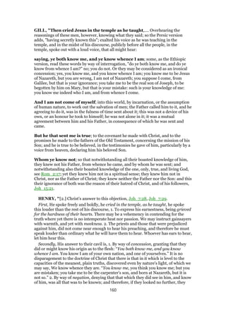 GILL, "Then cried Jesus in the temple as he taught,.... Overhearing the
reasonings of these men, however, knowing what they said; so the Persic version
adds, "having secretly known this"; exalted his voice as he was teaching in the
temple, and in the midst of his discourse, publicly before all the people, in the
temple, spoke out with a loud voice, that all might hear:
saying, ye both know me, and ye know whence I am; some, as the Ethiopic
version, read these words by way of interrogation, "do ye both know me, and do ye
know from whence I am?" no; you do not. Or they may be considered as an ironical
concession; yes, you know me, and you know whence I am; you know me to be Jesus
of Nazareth, but you are wrong, I am not of Nazareth; you suppose I come, from
Galilee, but that is your ignorance; you take me to be the real son of Joseph, to be
begotten by him on Mary, but that is your mistake: such is your knowledge of me:
you know me indeed who I am, and from whence I come.
And I am not come of myself; into this world, by incarnation, or the assumption
of human nature, to work out the salvation of men; the Father called him to it, and he
agreeing to do it, was in the fulness of time sent about it; this was not a device of his
own, or an honour he took to himself; he was not alone in it; it was a mutual
agreement between him and his Father, in consequence of which he was sent and
came.
But he that sent me is true; to the covenant he made with Christ, and to the
promises he made to the fathers of the Old Testament, concerning the mission of his
Son; and he is true to be believed, in the testimonies he gave of him, particularly by a
voice from heaven, declaring him his beloved Son.
Whom ye know not; so that notwithstanding all their boasted knowledge of him,
they knew not his Father, from whence he came, and by whom he was sent; and
notwithstanding also their boasted knowledge of the one, only, true, and living God,
see Rom_2:17; yet they knew him not in a spiritual sense; they knew him not in
Christ, nor as the Father of Christ; they knew neither the Father nor the Son: and this
their ignorance of both was the reason of their hatred of Christ, and of his followers,
Joh_15:21.
HENRY, "[2.] Christ's answer to this objection, Joh_7:28, Joh_7:29.
First, He spoke freely and boldly, he cried in the temple, as he taught, he spoke
this louder than the rest of his discourse, 1. To express his earnestness, being grieved
for the hardness of their hearts. There may be a vehemency in contending for the
truth where yet there is no intemperate heat nor passion. We may instruct gainsayers
with warmth, and yet with meekness. 2. The priests and those that were prejudiced
against him, did not come near enough to hear his preaching, and therefore he must
speak louder than ordinary what he will have them to hear. Whoever has ears to hear,
let him hear this.
Secondly, His answer to their cavil is, 1. By way of concession, granting that they
did or might know his origin as to the flesh: “You both know me, and you know
whence I am. You know I am of your own nation, and one of yourselves.” It is no
disparagement to the doctrine of Christ that there is that in it which is level to the
capacities of the meanest, plain truths, discovered even by nature's light, of which we
may say, We know whence they are. “You know me, you think you know me; but you
are mistaken; you take me to be the carpenter's son, and born at Nazareth, but it is
not so.” 2. By way of negation, denying that that which they did see in him, and know
of him, was all that was to be known; and therefore, if they looked no further, they
160
 