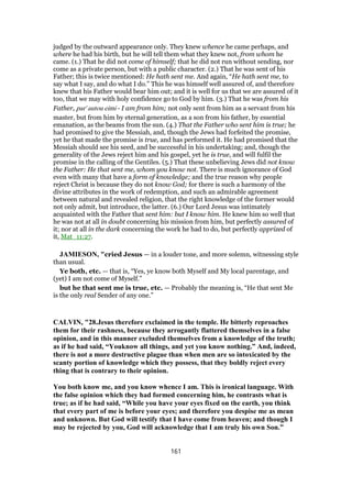 judged by the outward appearance only. They knew whence he came perhaps, and
where he had his birth, but he will tell them what they knew not, from whom he
came. (1.) That he did not come of himself; that he did not run without sending, nor
come as a private person, but with a public character. (2.) That he was sent of his
Father; this is twice mentioned: He hath sent me. And again, “He hath sent me, to
say what I say, and do what I do.” This he was himself well assured of, and therefore
knew that his Father would bear him out; and it is well for us that we are assured of it
too, that we may with holy confidence go to God by him. (3.) That he was from his
Father, par' autou eimi - I am from him; not only sent from him as a servant from his
master, but from him by eternal generation, as a son from his father, by essential
emanation, as the beams from the sun. (4.) That the Father who sent him is true; he
had promised to give the Messiah, and, though the Jews had forfeited the promise,
yet he that made the promise is true, and has performed it. He had promised that the
Messiah should see his seed, and be successful in his undertaking; and, though the
generality of the Jews reject him and his gospel, yet he is true, and will fulfil the
promise in the calling of the Gentiles. (5.) That these unbelieving Jews did not know
the Father: He that sent me, whom you know not. There is much ignorance of God
even with many that have a form of knowledge; and the true reason why people
reject Christ is because they do not know God; for there is such a harmony of the
divine attributes in the work of redemption, and such an admirable agreement
between natural and revealed religion, that the right knowledge of the former would
not only admit, but introduce, the latter. (6.) Our Lord Jesus was intimately
acquainted with the Father that sent him: but I know him. He knew him so well that
he was not at all in doubt concerning his mission from him, but perfectly assured of
it; nor at all in the dark concerning the work he had to do, but perfectly apprized of
it, Mat_11:27.
JAMIESON, "cried Jesus — in a louder tone, and more solemn, witnessing style
than usual.
Ye both, etc. — that is, “Yes, ye know both Myself and My local parentage, and
(yet) I am not come of Myself.”
but he that sent me is true, etc. — Probably the meaning is, “He that sent Me
is the only real Sender of any one.”
CALVIN, "28.Jesus therefore exclaimed in the temple. He bitterly reproaches
them for their rashness, because they arrogantly flattered themselves in a false
opinion, and in this manner excluded themselves from a knowledge of the truth;
as if he had said, “Youknow all things, and yet you know nothing.” And, indeed,
there is not a more destructive plague than when men are so intoxicated by the
scanty portion of knowledge which they possess, that they boldly reject every
thing that is contrary to their opinion.
You both know me, and you know whence I am. This is ironical language. With
the false opinion which they had formed concerning him, he contrasts what is
true; as if he had said, “While you have your eyes fixed on the earth, you think
that every part of me is before your eyes; and therefore you despise me as mean
and unknown. But God will testify that I have come from heaven; and though I
may be rejected by you, God will acknowledge that I am truly his own Son.”
161
 
