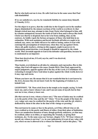 But he who hath sent me is true. He calls God true in the same sense that Paul
calls himfaithful
If we are unbelievers, says he, he remaineth faithful, he cannot deny himself,
(2 Timothy 2:13.)
For his object is to prove, that the credit due to the Gospel is not in the smallest
degree diminished by the utmost exertions of the world to overthrow it; that
though wicked men may attempt to take from Christ what belonged to him, still
he remains unimpaired, because the truth of God is firm and is always like itself.
Christ sees that he is despised; but so far is he from yielding, that, on the
contrary, he boldly repels the furious arrogance of those who hold him in no
estimation. With such unshaken and heroic fortitude all believers ought to be
endued; nay, more, our faith will never be solid or lasting, unless it treat with
contempt the presumption of wicked men, when they rise up against Christ.
Above all, godly teachers, relying on this support, ought to persevere in
maintaining sound doctrine, even though it should be opposed by the whole
world. Thus Jeremiah appeals to God as his defender and guardian, because he
is condemned as an impostor:
Thou hast deceived me, O Lord, says he, and I was deceived,
(Jeremiah 20:7.)
Thus Isaiah, overwhelmed on all sides by calumnies and reproaches, flies to this
refuge, that God will approve his cause, (Isaiah 50:8.) Thus Paul, oppressed by
unjust judgments, appeals against all to the day of the Lord, (1 Corinthians 4:5,)
reckoning it enough to have God alone to place against the whole world, however
it may rage and storm.
Whom you knew not. He means that it is not wonderful that he is not known by
the Jews, because they do not know God; for the beginning of wisdom is, to
behold God.
LIGHTFOOT, "28. Then cried Jesus in the temple as he taught, saying, Ye both
know me, and ye know whence I am: and I am not come of myself, but he that
sent me is true, whom ye know not.
[He that sent me is true, whom ye know not.] "The men of Judea may be credited
as to the purity of the wine and the oil." Gloss: "Even the people of the land, the
very vulgar sort, may be credited for the purity of the wine and the oil, which is
dedicated by them to the altar in the time of the vintage or pressing."
Men not known by name or face to the priests, yet if they offered wine or oil,
were credited as to the purity and fitness of either, from their place of habitation.
There are numberless instances of men, though perfectly unknown, yet that may
be credited, either as to tithes, or separating the Trumah, or giving their
testimony, &c. To the same sense our Saviour, chapter 5:31, "If I bear witness of
myself, my witness is not true"; i.e. in your judicatories it is not of any value with
you, where no one is allowed to be a witness for himself. And in this place, "'He
162
 
