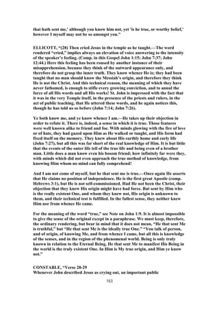 that hath sent me,' although you know him not, yet 'is he true, or worthy belief,'
however I myself may not be so amongst you."
ELLICOTT, “(28) Then cried Jesus in the temple as he taught.—The word
rendered “cried,” implies always an elevation of voice answering to the intensity
of the speaker’s feeling. (Comp. in this Gospel John 1:15; John 7:37; John
12:44.) Here this feeling has been roused by another instance of their
misapprehension, because they think of the outward appearance only, and
therefore do not grasp the inner truth. They know whence He is; they had been
taught that no man should know the Messiah’s origin, and therefore they think
He is not the Christ. And this technical reason, the meaning of which they have
never fathomed, is enough to stifle every growing conviction, and to annul the
force of all His words and all His works! St. John is impressed with the fact that
it was in the very Temple itself, in the presence of the priests and rulers, in the
act of public teaching, that He uttered these words, and he again notices this,
though he has told us so before (John 7:14; John 7:26).
Ye both know me, and ye know whence I am.—He takes up their objection in
order to refute it. There is, indeed, a sense in which it is true. Those features
were well known alike to friend and foe. With minds glowing with the fire of love
or of hate, they had gazed upon Him as He walked or taught, and His form had
fixed itself on the memory. They knew about His earthly home and early life
(John 7:27), but all this was far short of the real knowledge of Him. It is but little
that the events of the outer life tell of the true life and being even of a brother
man. Little does a man know even his bosom friend; how infinitely far were they,
with minds which did not even approach the true method of knowledge, from
knowing Him whom no mind can fully comprehend!
And I am not come of myself, but he that sent me is true.—Once again He asserts
that He claims no position of independence. He is the first great Apostle (comp.
Hebrews 3:1), but He is not self-commissioned. Had He not been the Christ, their
objection that they knew His origin might have had force. But sent by Him who
is the really existent One, and whom they knew not, His origin is unknown to
them, and their technical test is fulfilled. In the fullest sense, they neither knew
Him nor from whence He came.
For the meaning of the word “true,” see Note on John 1:9. It is almost impossible
to give the sense of the original except in a paraphrase. We must keep, therefore,
the ordinary rendering, but bear in mind that it does not mean, “He that sent Me
is truthful,” but “He that sent Me is the ideally true One.” “You talk of person,
and of origin, of knowing Me, and from whence I came, but all this is knowledge
of the senses, and in the region of the phenomenal world. Being is only truly
known in relation to the Eternal Being. He that sent Me to manifest His Being in
the world is the truly existent One. In Him is My true origin, and Him ye know
not.”
CONSTABLE, “Verse 28-29
Whenever John described Jesus as crying out, an important public
163
 