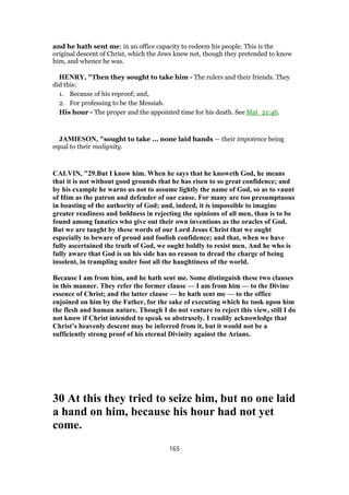 and he hath sent me; in an office capacity to redeem his people. This is the
original descent of Christ, which the Jews knew not, though they pretended to know
him, and whence he was.
HENRY, "Then they sought to take him - The rulers and their friends. They
did this:
1. Because of his reproof; and,
2. For professing to be the Messiah.
His hour - The proper and the appointed time for his death. See Mat_21:46.
JAMIESON, "sought to take ... none laid hands — their impotence being
equal to their malignity.
CALVIN, "29.But I know him. When he says that he knoweth God, he means
that it is not without good grounds that he has risen to so great confidence; and
by his example he warns us not to assume lightly the name of God, so as to vaunt
of Him as the patron and defender of our cause. For many are too presumptuous
in boasting of the authority of God; and, indeed, it is impossible to imagine
greater readiness and boldness in rejecting the opinions of all men, than is to be
found among fanatics who give out their own inventions as the oracles of God.
But we are taught by these words of our Lord Jesus Christ that we ought
especially to beware of proud and foolish confidence; and that, when we have
fully ascertained the truth of God, we ought boldly to resist men. And he who is
fully aware that God is on his side has no reason to dread the charge of being
insolent, in trampling under foot all the haughtiness of the world.
Because I am from him, and he hath sent me. Some distinguish these two clauses
in this manner. They refer the former clause — I am from him — to the Divine
essence of Christ; and the latter clause — he hath sent me — to the office
enjoined on him by the Father, for the sake of executing which he took upon him
the flesh and human nature. Though I do not venture to reject this view, still I do
not know if Christ intended to speak so abstrusely. I readily acknowledge that
Christ’s heavenly descent may be inferred from it, but it would not be a
sufficiently strong proof of his eternal Divinity against the Arians.
30 At this they tried to seize him, but no one laid
a hand on him, because his hour had not yet
come.
165
 