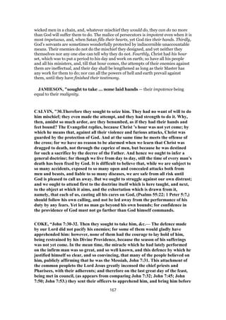 wicked men in a chain, and, whatever mischief they would do, they can do no more
than God will suffer them to do. The malice of persecutors is impotent even when it is
most impetuous, and, when Satan fills their hearts, yet God ties their hands. Thirdly,
God's servants are sometimes wonderfully protected by indiscernible unaccountable
means. Their enemies do not do the mischief they designed, and yet neither they
themselves nor any one else can tell why they do not. Fourthly, Christ had his hour
set, which was to put a period to his day and work on earth; so have all his people
and all his ministers, and, till that hour comes, the attempts of their enemies against
them are ineffectual, and their day shall be lengthened as long as their Master has
any work for them to do; nor can all the powers of hell and earth prevail against
them, until they have finished their testimony.
JAMIESON, "sought to take ... none laid hands — their impotence being
equal to their malignity.
CALVIN, "30.Therefore they sought to seize him. They had no want of will to do
him mischief; they even made the attempt, and they had strength to do it. Why,
then, amidst so much ardor, are they benumbed, as if they had their hands and
feet bound? The Evangelist replies, because Christ ’s hour was not yet come; by
which he means that, against all their violence and furious attacks, Christ was
guarded by the protection of God. And at the same time he meets the offense of
the cross; for we have no reason to be alarmed when we learn that Christ was
dragged to death, not through the caprice of men, but because he was destined
for such a sacrifice by the decree of the Father. And hence we ought to infer a
general doctrine; for though we live from day to day, still the time of every man’s
death has been fixed by God. It is difficult to believe that, while we are subject to
so many accidents, exposed to so many open and concealed attacks both from
men and beasts, and liable to so many diseases, we are safe from all risk until
God is pleased to call us away. But we ought to struggle against our own distrust;
and we ought to attend first to the doctrine itself which is here taught, and next,
to the object at which it aims, and the exhortation which is drawn from it,
namely, that each of us, casting all his cares on God, (Psalms 55:22; 1 Peter 5:7,)
should follow his own calling, and not be led away from the performance of his
duty by any fears. Yet let no man go beyond his own bounds; for confidence in
the providence of God must not go farther than God himself commands.
COKE, “John 7:30-32. Then they sought to take him, &c.— The defence made
by our Lord did not pacify his enemies; for some of them would gladly have
apprehended him: however, none of them had the courage to lay hold of him,
being restrained by his Divine Providence, because the season of his sufferings
was not yet come. In the mean time, the miracle which he had lately performed
on the infirm man was so great, and so well known, and this defence by which he
justified himself so clear, and so convincing, that many of the people believed on
him, publicly affirming that he was the Messiah, John 7:31. This attachment of
the common peopleto the Lord Jesus greatly incensed the chief priests and
Pharisees, with their adherents; and therefore on the last great day of the feast,
being met in council, (as appears from comparing John 7:32; John 7:45; John
7:50; John 7:53.) they sent their officers to apprehend him, and bring him before
167
 