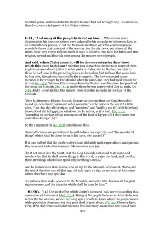 hundred years, and that John the Baptist himself had not wrought any. His miracles,
therefore, were a full proof of his Divine mission.
GILL, "And many of the people believed on him,.... Whilst some were
displeased at his doctrine, others were induced by his miracles to believe on him, as
an extraordinary person, if not the Messiah; and these were the common people,
especially those that came out of the country; for the city Jews, and above all the
rulers, were very averse to him: and it is easy to observe, that faith in Christ, and true
religion, spread and flourish most among the meaner sort of people.
And said, when Christ cometh, will he do more miracles than these
which this man hath done? referring not so much to the miracles many of them
might have seen done by him in other parts of Judea, and in Galilee; nor only to
those he had done in the preceding feasts at Jerusalem, but to those that were done
by him now, though not recorded by the evangelist. The Jews expected many
miracles to be wrought by the Messiah when he came, and they had good reason for
it from Isa_35:5. To these Christ sends John the Baptist, and the Jews, for proofs of
his being the Messiah, Mat_11:4; and by these he was approved of God as such, Act_
2:23. And it is certain that the ancient Jews expected miracles in the days of the
Messiah.
"Says R. Simeon to Eleazar his son, Eleazar, at the time that the King Messiah is
raised up, how many "signs and other wonders" will be done in the world? a little
after, from that day all the signs, and "wonders", and "mighty works", which the holy
blessed God did in Egypt, he will do to the Israelites, as it is said, Mic_7:15,
"according to the days of thy coming out of the land of Egypt, will I show unto him
marvellous things" (n).''
So the Targumist on Isa_53:8 paraphrases thus,
"from afflictions and punishment he will deliver our captivity, and "the wonderful
things" which shall be done for us in his days, who can tell?''
It is true indeed that the modern Jews have laid aside such expectations, and pretend
they were not looked for formerly. Maimonides says (o),
"let it not enter into thy heart, that the King Messiah hath need to do signs and
wonders (as that he shall renew things in the world, or raise the dead, and the like;
these are things which fools speak of); the thing is not so.''
And he instances in Ben Coziba, who set up for the Messiah, of whom R. Akiba, and
the rest of the wise men of that age, did not require a sign or miracle: yet this same
writer elsewhere says (p), that
"all nations shall make peace with the Messiah, and serve him, because of his great
righteousness, and the miracles which shall be done by him.''
HENRY, "[4.] The good effect which Christ's discourse had, notwithstanding this,
upon some of his hearers (Joh_7:31): Many of the people believed on him. As he was
set for the fall of some, so for the rising again of others. Even where the gospel meets
with opposition there may yet be a great deal of good done, 1Th_2:2. Observe here,
First, Who they were that believed; not a few, but many, more than one would have
169
 