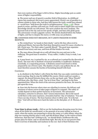 that every motion of his finger is felt in Sirius. Higher knowledge puts us under
sense of higher responsibility.
2. The power and use of speech is another field of illustration. As childhood
ripens into manhood, this trust is more appreciated. Christ’s use of parables is a
solemn rebuke to those who, had they fully known the truth, would have abused
it—would have “held down the truth in unrighteousness” (Rom_1:18). Throw
pearls to swine, and they will rend you. Fools rush in where angels dare not tread.
Knowledge dwarfs our self esteem. The more wisdom the more modesty. The
ignorant look at the sky and see but specks of light, and fancy this globe great.
The astronomer reveals a gigantic system. We shrink abashed before the Father
of lights, and fear to despise His mercy or trifle away our probation.
III. GOODNESS DOES NOT BROADEN, BUT LIMITS FREEDOM IN SOME
RESPECTS.
1. The wicked have “no bands in their death,” and in life they often revel in
unlicensed liberty; but men like Paul deny themselves meat if it cause a brother to
fall. Christ says, “For their sakes I sanctify Myself.” The good man separates
himself from luxury and ease, and from all that hinders his work.
2. The man obtuse through sin or self-will shuts his eyes and ears to the
suffering. The good man is sensitive. “If any suffer, I suffer; if any is weak, I am
weak.”
3. A pure heart, too, is pained by sin, as a cultured ear is pained by the discords of
music. The man who is destitute of musical sensibility is unaffected. Holiness,
essentially, is a separating process. A Brahmin cannot touch food or drink
prepared by one of lower caste. The shadow of such a one pollutes the air. He
must therefore assume the burden of furnishing himself with food.
Conclusion:
1. As obedient to the Father’s will, Christ the Holy One was under restrictions the
most exacting. Step by step He fulfilled His course. Christ could not wander a
vagrant. He steered between those who, on the one hand, said, “Show Thyself,”
and those who, like Peter, cried, “Far be it from Thee,” and kept to the lines
appointed him. When the clock of the universe pointed to the hour, He must be
put upon the cross.
2. Gaze into the heavens where stars are wheeling in courses, the delicacy and
exactness of whose curves it takes pages of figures to compute. The safety of
worlds depend on their perfect harmony of movement. The astronomer
calculates, centuries in advance, their various intersections. But in the moral
world there is the same exactness. Jerusalem had her “day of visitation.” You and
I have our day of mercy. The hour hastens when it will be said, “It is the last
time.” God will not then move back the index on the dial plate. (J. B. Thomas, D.
D.)
Your time is alway ready.—Did we see the husbandman dreaming away his time,
when all his fields lay uncultivated; or the generals of an army trifling an hour at
cards, when the enemy was preparing to storm the camp; or a pilot asleep, when the
ship was running directly upon a rock; and did all these allege, as the reason of their
behaviour, that they had “nothing to do,” we should think a madhouse the only
proper place for them: and we should think right. But why do we not perceive that
there is not less of absurdity and madness in the con- duct of that Christian who
17
 