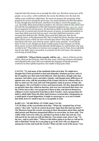 expected when the stream ran so strongly the other way. But these many were of the
people, ek tou ochlou - of the multitude, the crowd, the inferior sort, the mob, the
rabble, some would have called them. We must not measure the prosperity of the
gospel by its success among the great ones; nor much ministers say that they labour
in vain, though none but the poor, and those of no figure, receive the gospel, 1Co_
1:26. Secondly, What induced them to believe: the miracles which he did, which were
not only the accomplishment of the Old Testament prophecies (Isa_35:5, Isa_35:6),
but an argument of a divine power. He that had an ability to do that which none but
God can do, to control and overrule the powers of nature, no doubt had authority to
enact that which none but God can enact, a law that shall bind conscience, and a
covenant that shall give life. Thirdly, How weak their faith was: they do not
positively assert, as the Samaritans did, This is indeed the Christ, but they only argue,
When Christ comes will he do more miracles than these? They take it for granted
that Christ will come, and, when he comes, will do many miracles. “Is not this he
then? In him we see, though not all the worldly pomp we have fancied, yet all the
divine power we have believed the Messiah should appear in; and therefore why may
not this be he?” They believe it, but have not courage to own it. Note, Even weak faith
may be true faith, and so accounted, so accepted, by the Lord Jesus, who despises
not the day of small things.
JAMIESON, "When Christ cometh, will he, etc. — that is, If this be not the
Christ, what can the Christ do, when He does come, which has not been anticipated
and eclipsed by this man? This was evidently the language of friendly persons,
overborne by their spiteful superiors, but unable to keep quite silent.
CALVIN, "31.And many of the multitude believed in him. We might have
thought that Christ preached to deaf and altogether obstinate persons; and yet
the Evangelist says that some fruit followed. And, therefore, though some may
murmur, and others scorn, and others slander, and though many differences of
opinion may arise, still the preaching of the Gospel will not be without effect; so
that we must sow the seed, and wait with patience until, in process of time, the
fruit appear. The word believe is here used inaccurately, for they depended more
on miracles than they relied on doctrine, and were not convinced that Jesus was
the Christ; but as they were prepared to listen to him, and showed themselves
willing to receive instruction from him as their Teacher, such a preparation for
faith is called faith When the Holy Spirit bestows so honorable a designation on
a small spark of good disposition, it ought to encourage us, so as not to doubt
that faith, however small it may be, is acceptable to God.
BARCLAY, "SEARCHING--IN TIME (John 7:31-36)
7:31-36 Many of the crowd believed in him. "When the Anointed One of God
comes," they said, "surely he cannot do greater signs than this man has done?"
The Pharisees heard the crowds carrying on these discussions about him; and the
chief priests and Pharisees despatched officers to arrest him. So Jesus said: "For
a little while I am to be with you, and then I go back to him who sent me. You
will search for me and you will not find me. You cannot come where I am." So
the Jew., said to each other: "Where is this fellow going to go that we will not be
able to find him? Surely he is not going to go to the Jews who are dispersed
among the Greeks and teach the Greeks? What can this word of his mean--'You
170
 