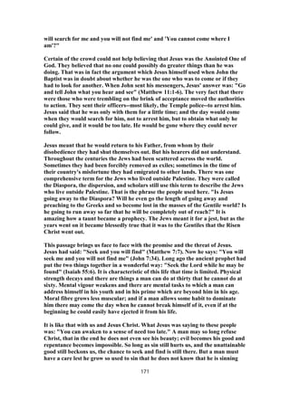 will search for me and you will not find me' and 'You cannot come where I
am'?"
Certain of the crowd could not help believing that Jesus was the Anointed One of
God. They believed that no one could possibly do greater things than he was
doing. That was in fact the argument which Jesus himself used when John the
Baptist was in doubt about whether he was the one who was to come or if they
had to look for another. When John sent his messengers, Jesus' answer was: "Go
and tell John what you hear and see" (Matthew 11:1-6). The very fact that there
were those who were trembling on the brink of acceptance moved the authorities
to action. They sent their officers--most likely, the Temple police--to arrest him.
Jesus said that he was only with them for a little time; and the day would come
when they would search for him, not to arrest him, but to obtain what only he
could give, and it would be too late. He would be gone where they could never
follow.
Jesus meant that he would return to his Father, from whom by their
disobedience they had shut themselves out. But his hearers did not understand.
Throughout the centuries the Jews had been scattered across the world.
Sometimes they had been forcibly removed as exiles; sometimes in the time of
their country's misfortune they had emigrated to other lands. There was one
comprehensive term for the Jews who lived outside Palestine. They were called
the Diaspora, the dispersion, and scholars still use this term to describe the Jews
who live outside Palestine. That is the phrase the people used here. "Is Jesus
going away to the Diaspora? Will he even go the length of going away and
preaching to the Greeks and so become lost in the masses of the Gentile world? Is
he going to run away so far that he will be completely out of reach?" It is
amazing how a taunt became a prophecy. The Jews meant it for a jest, but as the
years went on it became blessedly true that it was to the Gentiles that the Risen
Christ went out.
This passage brings us face to face with the promise and the threat of Jesus.
Jesus had said: "Seek and you will find" (Matthew 7:7). Now he says: "You will
seek me and you will not find me" (John 7:34). Long ago the ancient prophet had
put the two things together in a wonderful way: "Seek the Lord while he may be
found" (Isaiah 55:6). It is characteristic of this life that time is limited. Physical
strength decays and there are things a man can do at thirty that he cannot do at
sixty. Mental vigour weakens and there are mental tasks to which a man can
address himself in his youth and in his prime which are beyond him in his age.
Moral fibre grows less muscular; and if a man allows some habit to dominate
him there may come the day when he cannot break himself of it, even if at the
beginning he could easily have ejected it from his life.
It is like that with us and Jesus Christ. What Jesus was saying to these people
was: "You can awaken to a sense of need too late." A man may so long refuse
Christ, that in the end he does not even see his beauty; evil becomes his good and
repentance becomes impossible. So long as sin still hurts us, and the unattainable
good still beckons us, the chance to seek and find is still there. But a man must
have a care lest he grow so used to sin that he does not know that he is sinning
171
 